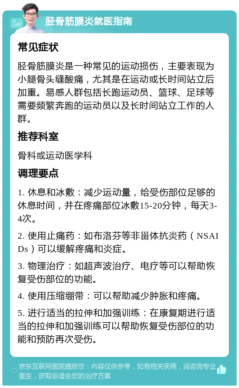 胫骨筋膜炎就医指南 常见症状 胫骨筋膜炎是一种常见的运动损伤，主要表现为小腿骨头缝酸痛，尤其是在运动或长时间站立后加重。易感人群包括长跑运动员、篮球、足球等需要频繁奔跑的运动员以及长时间站立工作的人群。 推荐科室 骨科或运动医学科 调理要点 1. 休息和冰敷：减少运动量，给受伤部位足够的休息时间，并在疼痛部位冰敷15-20分钟，每天3-4次。 2. 使用止痛药：如布洛芬等非甾体抗炎药（NSAIDs）可以缓解疼痛和炎症。 3. 物理治疗：如超声波治疗、电疗等可以帮助恢复受伤部位的功能。 4. 使用压缩绷带：可以帮助减少肿胀和疼痛。 5. 进行适当的拉伸和加强训练：在康复期进行适当的拉伸和加强训练可以帮助恢复受伤部位的功能和预防再次受伤。