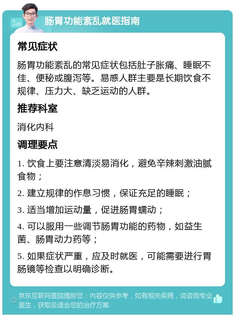 肠胃功能紊乱就医指南 常见症状 肠胃功能紊乱的常见症状包括肚子胀痛、睡眠不佳、便秘或腹泻等。易感人群主要是长期饮食不规律、压力大、缺乏运动的人群。 推荐科室 消化内科 调理要点 1. 饮食上要注意清淡易消化，避免辛辣刺激油腻食物； 2. 建立规律的作息习惯，保证充足的睡眠； 3. 适当增加运动量，促进肠胃蠕动； 4. 可以服用一些调节肠胃功能的药物，如益生菌、肠胃动力药等； 5. 如果症状严重，应及时就医，可能需要进行胃肠镜等检查以明确诊断。