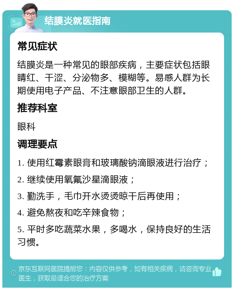 结膜炎就医指南 常见症状 结膜炎是一种常见的眼部疾病，主要症状包括眼睛红、干涩、分泌物多、模糊等。易感人群为长期使用电子产品、不注意眼部卫生的人群。 推荐科室 眼科 调理要点 1. 使用红霉素眼膏和玻璃酸钠滴眼液进行治疗； 2. 继续使用氧氟沙星滴眼液； 3. 勤洗手，毛巾开水烫烫晾干后再使用； 4. 避免熬夜和吃辛辣食物； 5. 平时多吃蔬菜水果，多喝水，保持良好的生活习惯。