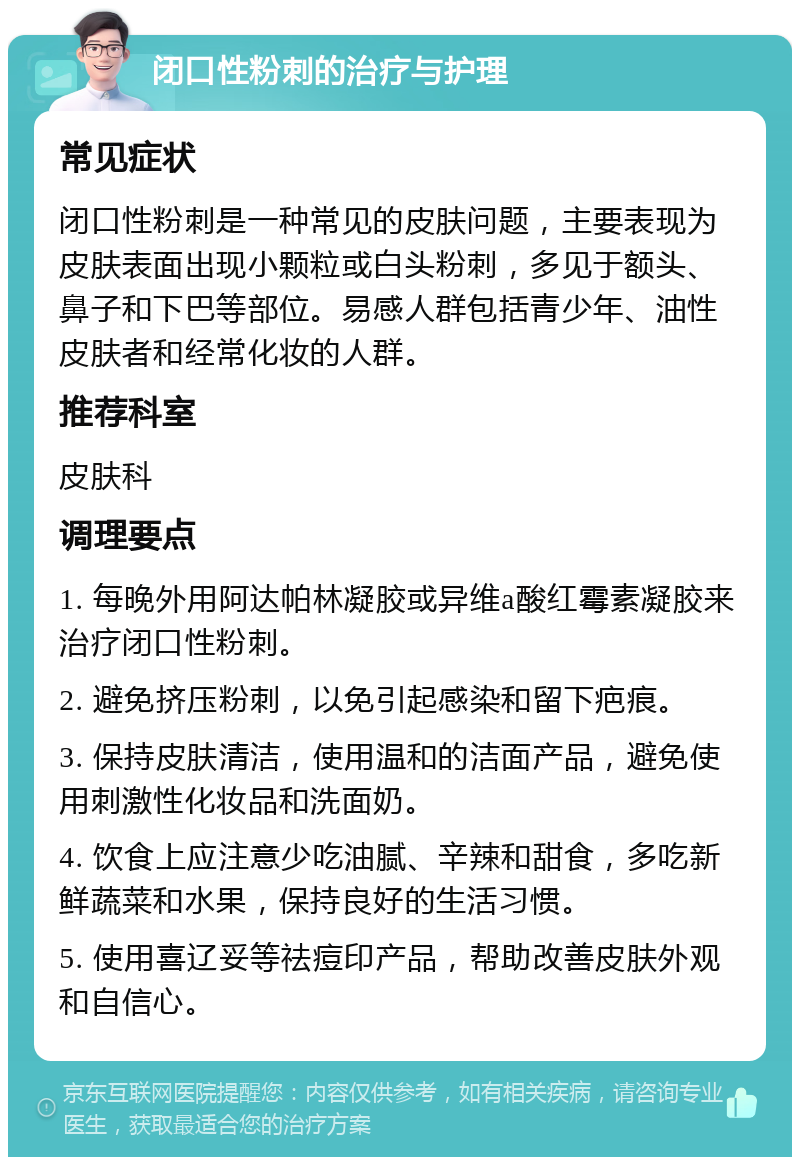 闭口性粉刺的治疗与护理 常见症状 闭口性粉刺是一种常见的皮肤问题，主要表现为皮肤表面出现小颗粒或白头粉刺，多见于额头、鼻子和下巴等部位。易感人群包括青少年、油性皮肤者和经常化妆的人群。 推荐科室 皮肤科 调理要点 1. 每晚外用阿达帕林凝胶或异维a酸红霉素凝胶来治疗闭口性粉刺。 2. 避免挤压粉刺，以免引起感染和留下疤痕。 3. 保持皮肤清洁，使用温和的洁面产品，避免使用刺激性化妆品和洗面奶。 4. 饮食上应注意少吃油腻、辛辣和甜食，多吃新鲜蔬菜和水果，保持良好的生活习惯。 5. 使用喜辽妥等祛痘印产品，帮助改善皮肤外观和自信心。