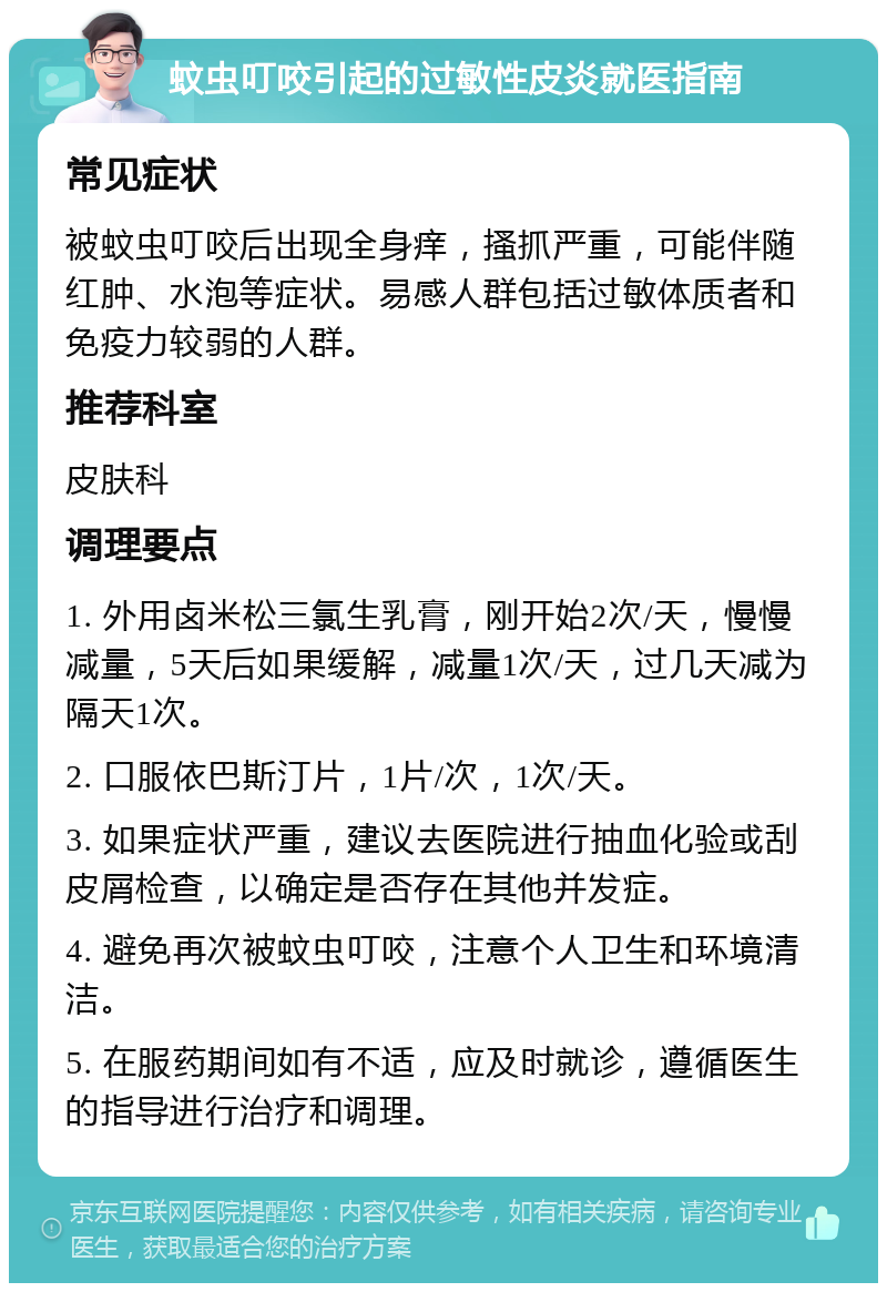 蚊虫叮咬引起的过敏性皮炎就医指南 常见症状 被蚊虫叮咬后出现全身痒，搔抓严重，可能伴随红肿、水泡等症状。易感人群包括过敏体质者和免疫力较弱的人群。 推荐科室 皮肤科 调理要点 1. 外用卤米松三氯生乳膏，刚开始2次/天，慢慢减量，5天后如果缓解，减量1次/天，过几天减为隔天1次。 2. 口服依巴斯汀片，1片/次，1次/天。 3. 如果症状严重，建议去医院进行抽血化验或刮皮屑检查，以确定是否存在其他并发症。 4. 避免再次被蚊虫叮咬，注意个人卫生和环境清洁。 5. 在服药期间如有不适，应及时就诊，遵循医生的指导进行治疗和调理。