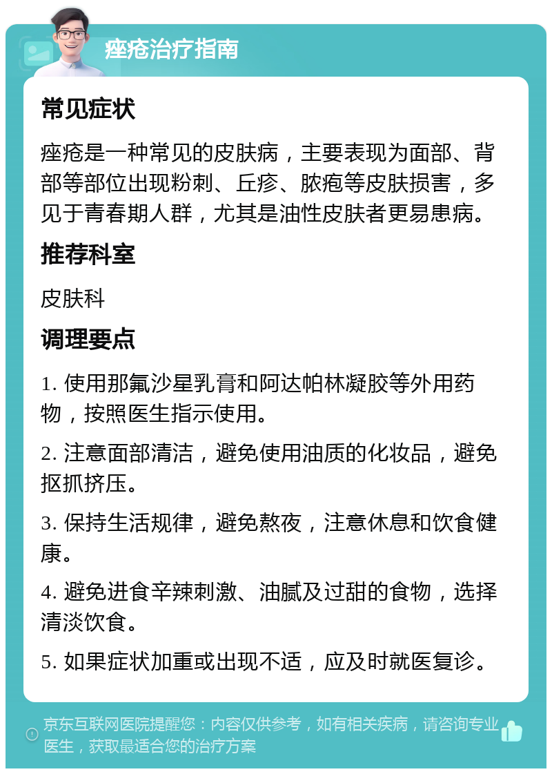 痤疮治疗指南 常见症状 痤疮是一种常见的皮肤病，主要表现为面部、背部等部位出现粉刺、丘疹、脓疱等皮肤损害，多见于青春期人群，尤其是油性皮肤者更易患病。 推荐科室 皮肤科 调理要点 1. 使用那氟沙星乳膏和阿达帕林凝胶等外用药物，按照医生指示使用。 2. 注意面部清洁，避免使用油质的化妆品，避免抠抓挤压。 3. 保持生活规律，避免熬夜，注意休息和饮食健康。 4. 避免进食辛辣刺激、油腻及过甜的食物，选择清淡饮食。 5. 如果症状加重或出现不适，应及时就医复诊。