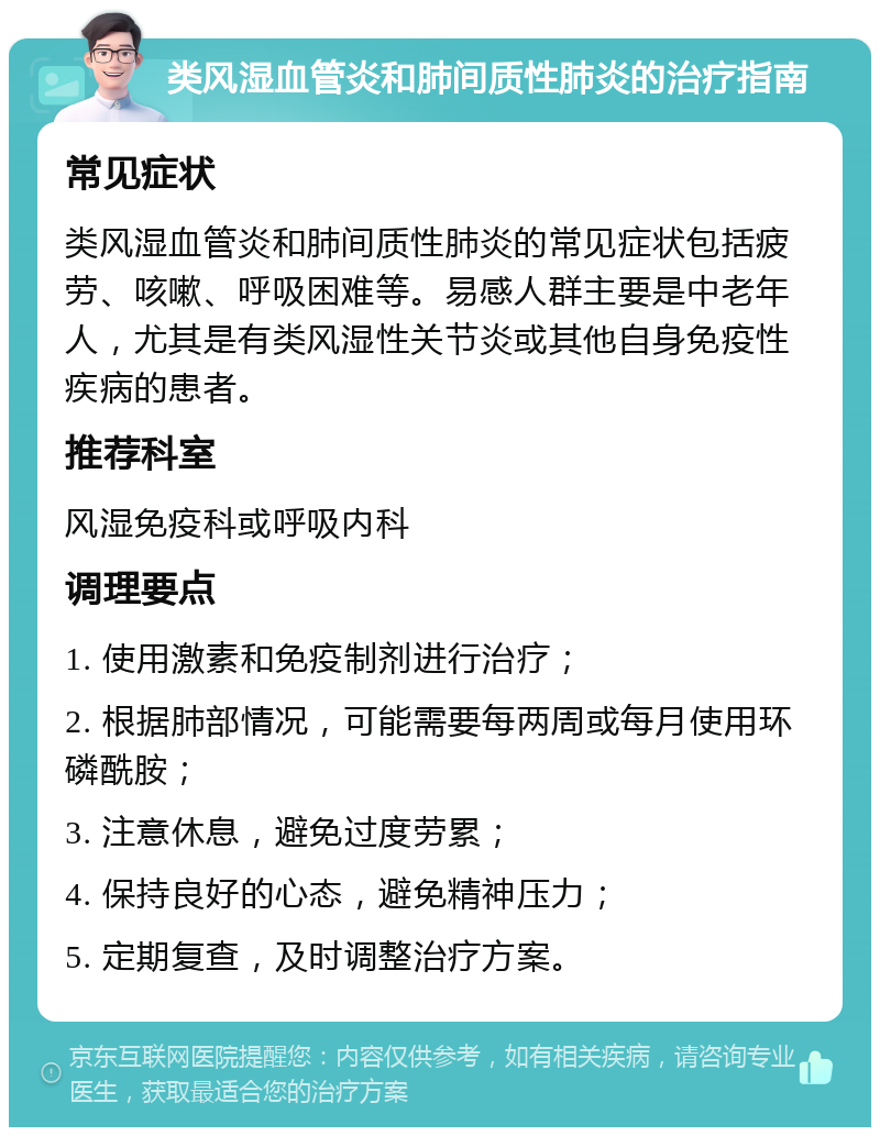 类风湿血管炎和肺间质性肺炎的治疗指南 常见症状 类风湿血管炎和肺间质性肺炎的常见症状包括疲劳、咳嗽、呼吸困难等。易感人群主要是中老年人，尤其是有类风湿性关节炎或其他自身免疫性疾病的患者。 推荐科室 风湿免疫科或呼吸内科 调理要点 1. 使用激素和免疫制剂进行治疗； 2. 根据肺部情况，可能需要每两周或每月使用环磷酰胺； 3. 注意休息，避免过度劳累； 4. 保持良好的心态，避免精神压力； 5. 定期复查，及时调整治疗方案。