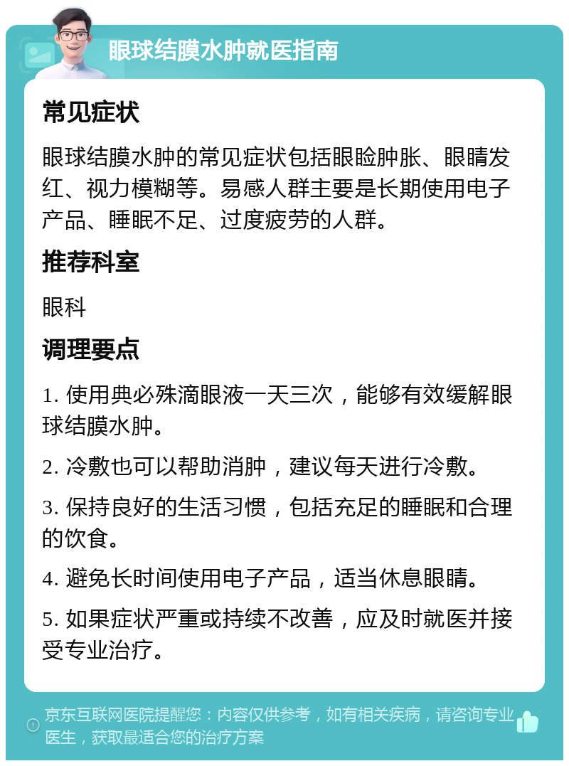 眼球结膜水肿就医指南 常见症状 眼球结膜水肿的常见症状包括眼睑肿胀、眼睛发红、视力模糊等。易感人群主要是长期使用电子产品、睡眠不足、过度疲劳的人群。 推荐科室 眼科 调理要点 1. 使用典必殊滴眼液一天三次，能够有效缓解眼球结膜水肿。 2. 冷敷也可以帮助消肿，建议每天进行冷敷。 3. 保持良好的生活习惯，包括充足的睡眠和合理的饮食。 4. 避免长时间使用电子产品，适当休息眼睛。 5. 如果症状严重或持续不改善，应及时就医并接受专业治疗。