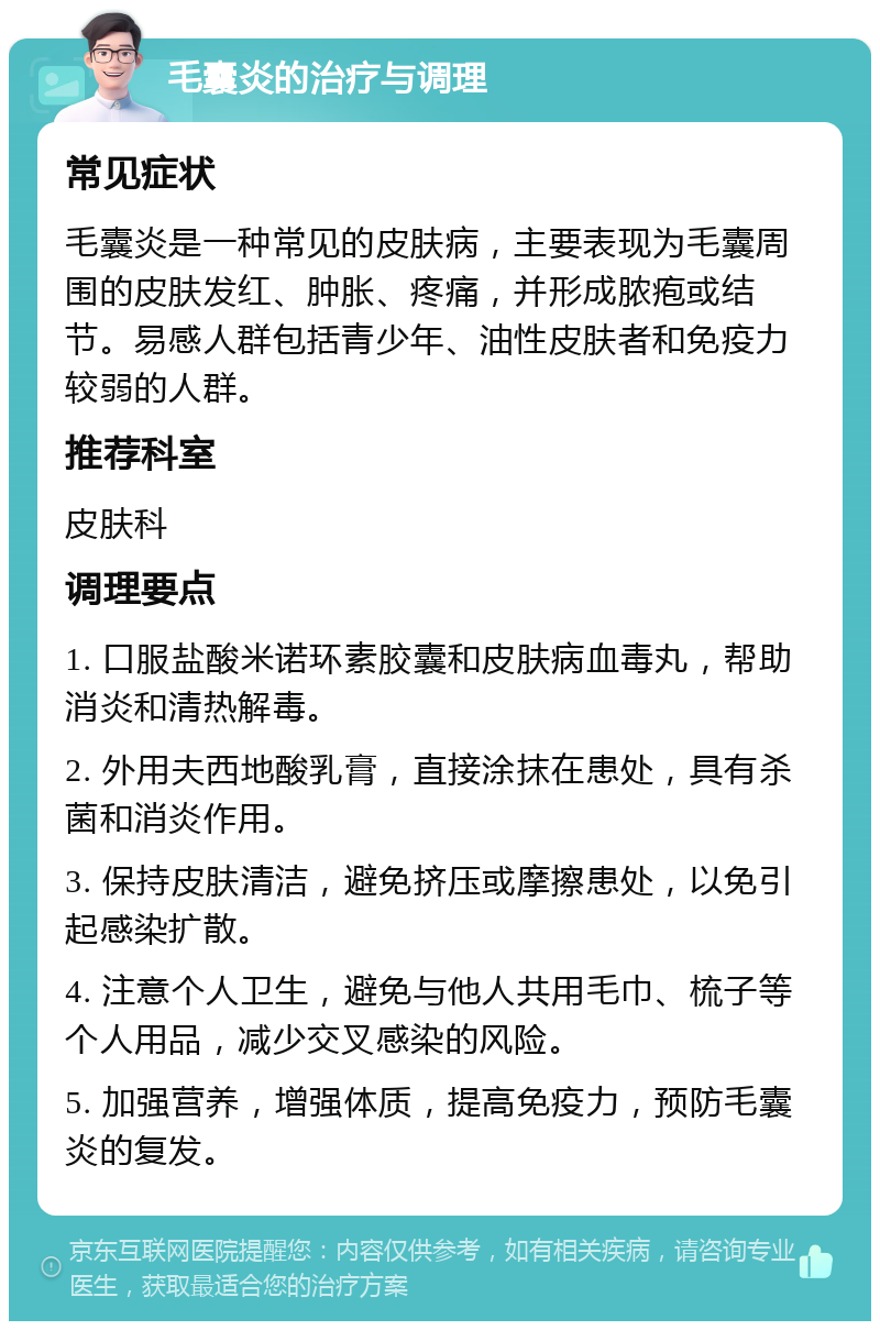 毛囊炎的治疗与调理 常见症状 毛囊炎是一种常见的皮肤病，主要表现为毛囊周围的皮肤发红、肿胀、疼痛，并形成脓疱或结节。易感人群包括青少年、油性皮肤者和免疫力较弱的人群。 推荐科室 皮肤科 调理要点 1. 口服盐酸米诺环素胶囊和皮肤病血毒丸，帮助消炎和清热解毒。 2. 外用夫西地酸乳膏，直接涂抹在患处，具有杀菌和消炎作用。 3. 保持皮肤清洁，避免挤压或摩擦患处，以免引起感染扩散。 4. 注意个人卫生，避免与他人共用毛巾、梳子等个人用品，减少交叉感染的风险。 5. 加强营养，增强体质，提高免疫力，预防毛囊炎的复发。