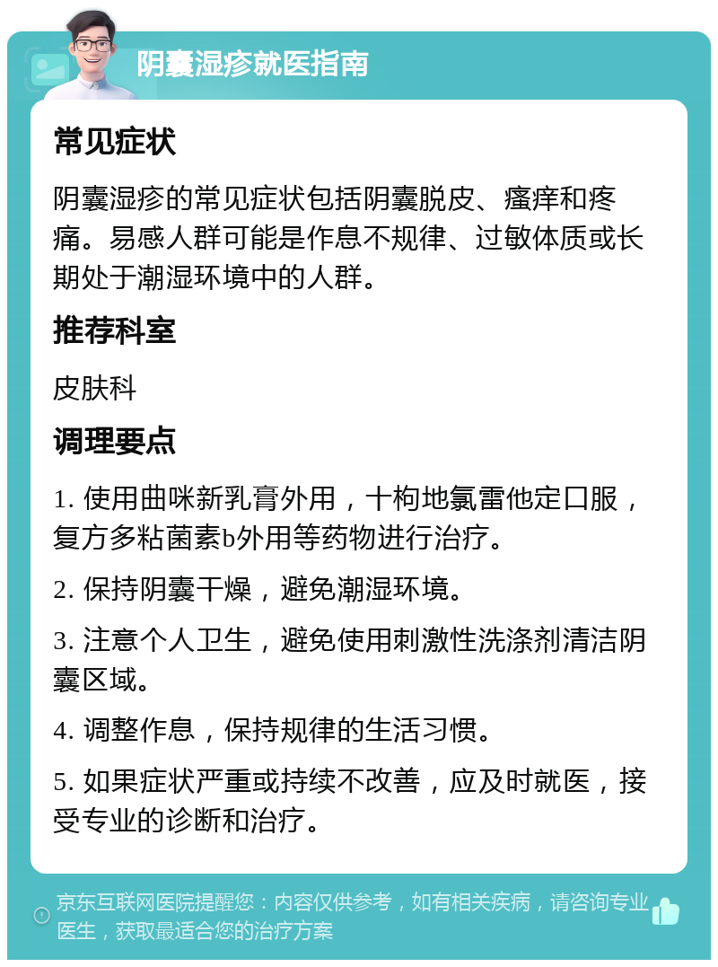 阴囊湿疹就医指南 常见症状 阴囊湿疹的常见症状包括阴囊脱皮、瘙痒和疼痛。易感人群可能是作息不规律、过敏体质或长期处于潮湿环境中的人群。 推荐科室 皮肤科 调理要点 1. 使用曲咪新乳膏外用，十枸地氯雷他定口服，复方多粘菌素b外用等药物进行治疗。 2. 保持阴囊干燥，避免潮湿环境。 3. 注意个人卫生，避免使用刺激性洗涤剂清洁阴囊区域。 4. 调整作息，保持规律的生活习惯。 5. 如果症状严重或持续不改善，应及时就医，接受专业的诊断和治疗。