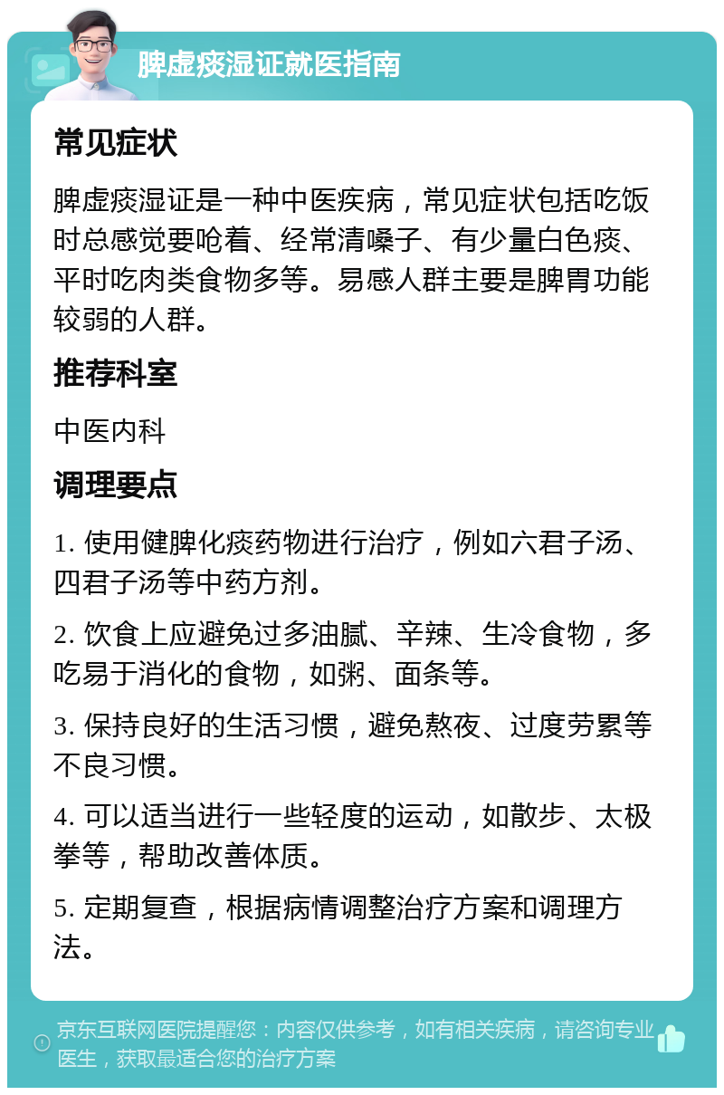 脾虚痰湿证就医指南 常见症状 脾虚痰湿证是一种中医疾病，常见症状包括吃饭时总感觉要呛着、经常清嗓子、有少量白色痰、平时吃肉类食物多等。易感人群主要是脾胃功能较弱的人群。 推荐科室 中医内科 调理要点 1. 使用健脾化痰药物进行治疗，例如六君子汤、四君子汤等中药方剂。 2. 饮食上应避免过多油腻、辛辣、生冷食物，多吃易于消化的食物，如粥、面条等。 3. 保持良好的生活习惯，避免熬夜、过度劳累等不良习惯。 4. 可以适当进行一些轻度的运动，如散步、太极拳等，帮助改善体质。 5. 定期复查，根据病情调整治疗方案和调理方法。