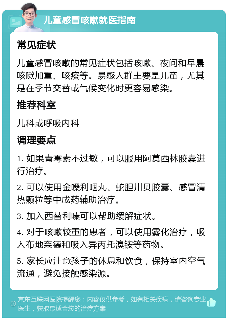 儿童感冒咳嗽就医指南 常见症状 儿童感冒咳嗽的常见症状包括咳嗽、夜间和早晨咳嗽加重、咳痰等。易感人群主要是儿童，尤其是在季节交替或气候变化时更容易感染。 推荐科室 儿科或呼吸内科 调理要点 1. 如果青霉素不过敏，可以服用阿莫西林胶囊进行治疗。 2. 可以使用金嗓利咽丸、蛇胆川贝胶囊、感冒清热颗粒等中成药辅助治疗。 3. 加入西替利嗪可以帮助缓解症状。 4. 对于咳嗽较重的患者，可以使用雾化治疗，吸入布地奈德和吸入异丙托溴铵等药物。 5. 家长应注意孩子的休息和饮食，保持室内空气流通，避免接触感染源。