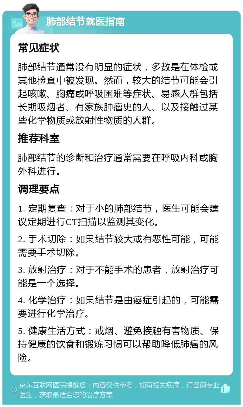 肺部结节就医指南 常见症状 肺部结节通常没有明显的症状，多数是在体检或其他检查中被发现。然而，较大的结节可能会引起咳嗽、胸痛或呼吸困难等症状。易感人群包括长期吸烟者、有家族肿瘤史的人、以及接触过某些化学物质或放射性物质的人群。 推荐科室 肺部结节的诊断和治疗通常需要在呼吸内科或胸外科进行。 调理要点 1. 定期复查：对于小的肺部结节，医生可能会建议定期进行CT扫描以监测其变化。 2. 手术切除：如果结节较大或有恶性可能，可能需要手术切除。 3. 放射治疗：对于不能手术的患者，放射治疗可能是一个选择。 4. 化学治疗：如果结节是由癌症引起的，可能需要进行化学治疗。 5. 健康生活方式：戒烟、避免接触有害物质、保持健康的饮食和锻炼习惯可以帮助降低肺癌的风险。