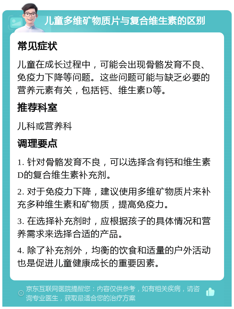 儿童多维矿物质片与复合维生素的区别 常见症状 儿童在成长过程中，可能会出现骨骼发育不良、免疫力下降等问题。这些问题可能与缺乏必要的营养元素有关，包括钙、维生素D等。 推荐科室 儿科或营养科 调理要点 1. 针对骨骼发育不良，可以选择含有钙和维生素D的复合维生素补充剂。 2. 对于免疫力下降，建议使用多维矿物质片来补充多种维生素和矿物质，提高免疫力。 3. 在选择补充剂时，应根据孩子的具体情况和营养需求来选择合适的产品。 4. 除了补充剂外，均衡的饮食和适量的户外活动也是促进儿童健康成长的重要因素。