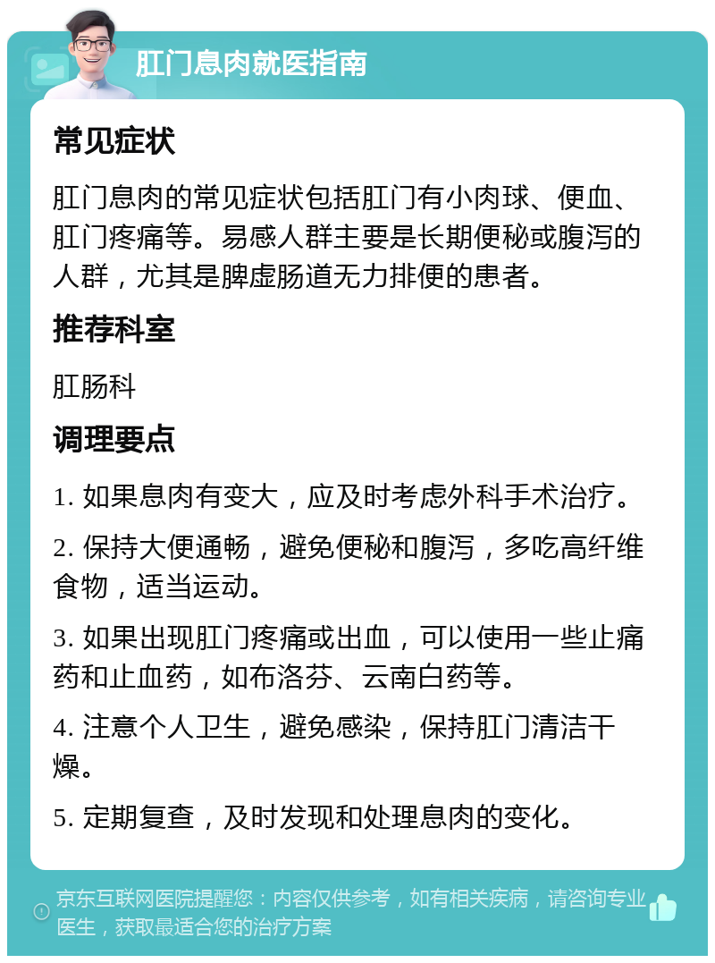 肛门息肉就医指南 常见症状 肛门息肉的常见症状包括肛门有小肉球、便血、肛门疼痛等。易感人群主要是长期便秘或腹泻的人群，尤其是脾虚肠道无力排便的患者。 推荐科室 肛肠科 调理要点 1. 如果息肉有变大，应及时考虑外科手术治疗。 2. 保持大便通畅，避免便秘和腹泻，多吃高纤维食物，适当运动。 3. 如果出现肛门疼痛或出血，可以使用一些止痛药和止血药，如布洛芬、云南白药等。 4. 注意个人卫生，避免感染，保持肛门清洁干燥。 5. 定期复查，及时发现和处理息肉的变化。