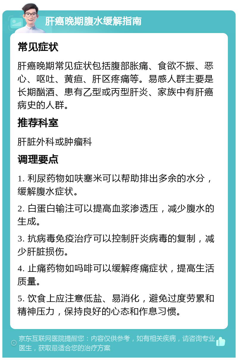 肝癌晚期腹水缓解指南 常见症状 肝癌晚期常见症状包括腹部胀痛、食欲不振、恶心、呕吐、黄疸、肝区疼痛等。易感人群主要是长期酗酒、患有乙型或丙型肝炎、家族中有肝癌病史的人群。 推荐科室 肝脏外科或肿瘤科 调理要点 1. 利尿药物如呋塞米可以帮助排出多余的水分，缓解腹水症状。 2. 白蛋白输注可以提高血浆渗透压，减少腹水的生成。 3. 抗病毒免疫治疗可以控制肝炎病毒的复制，减少肝脏损伤。 4. 止痛药物如吗啡可以缓解疼痛症状，提高生活质量。 5. 饮食上应注意低盐、易消化，避免过度劳累和精神压力，保持良好的心态和作息习惯。