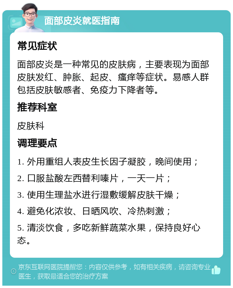 面部皮炎就医指南 常见症状 面部皮炎是一种常见的皮肤病，主要表现为面部皮肤发红、肿胀、起皮、瘙痒等症状。易感人群包括皮肤敏感者、免疫力下降者等。 推荐科室 皮肤科 调理要点 1. 外用重组人表皮生长因子凝胶，晚间使用； 2. 口服盐酸左西替利嗪片，一天一片； 3. 使用生理盐水进行湿敷缓解皮肤干燥； 4. 避免化浓妆、日晒风吹、冷热刺激； 5. 清淡饮食，多吃新鲜蔬菜水果，保持良好心态。