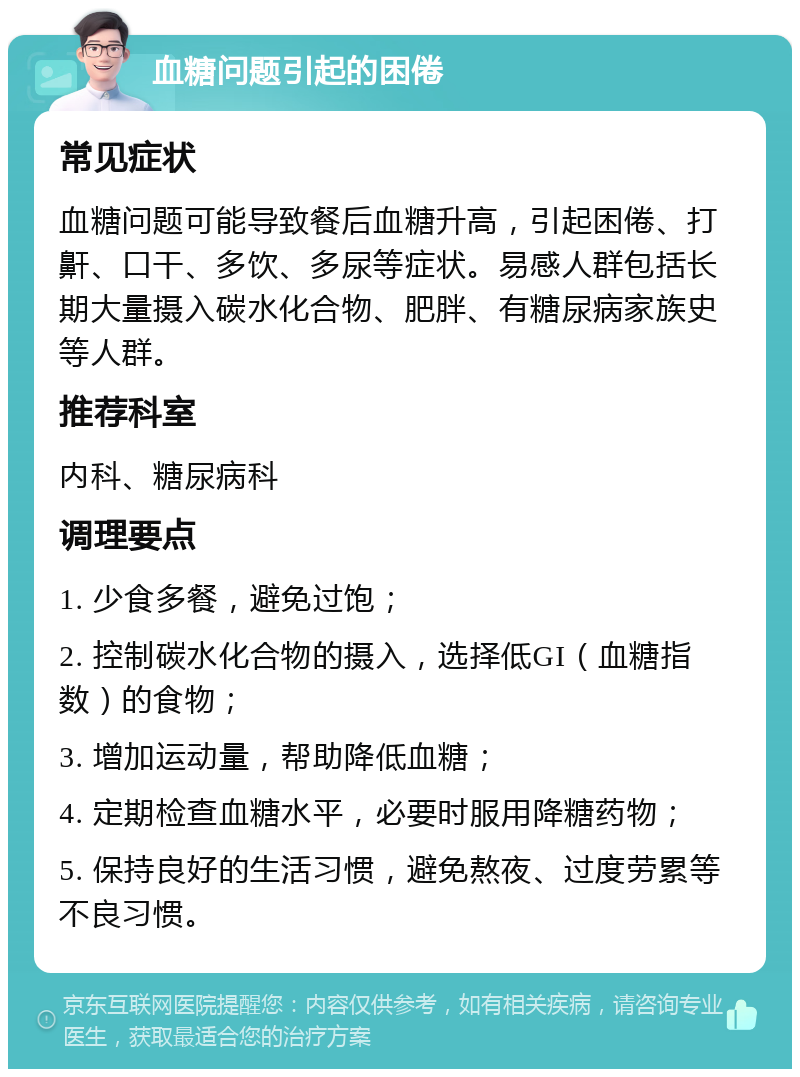 血糖问题引起的困倦 常见症状 血糖问题可能导致餐后血糖升高，引起困倦、打鼾、口干、多饮、多尿等症状。易感人群包括长期大量摄入碳水化合物、肥胖、有糖尿病家族史等人群。 推荐科室 内科、糖尿病科 调理要点 1. 少食多餐，避免过饱； 2. 控制碳水化合物的摄入，选择低GI（血糖指数）的食物； 3. 增加运动量，帮助降低血糖； 4. 定期检查血糖水平，必要时服用降糖药物； 5. 保持良好的生活习惯，避免熬夜、过度劳累等不良习惯。