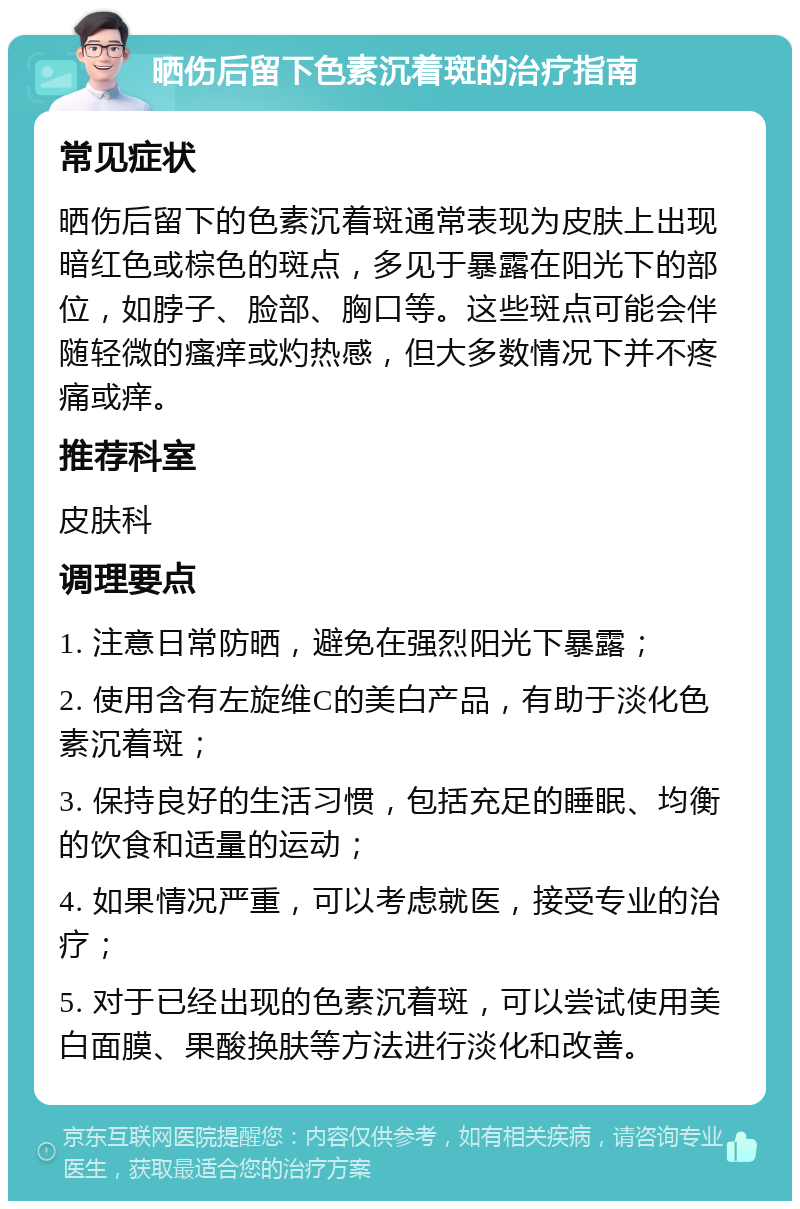 晒伤后留下色素沉着斑的治疗指南 常见症状 晒伤后留下的色素沉着斑通常表现为皮肤上出现暗红色或棕色的斑点，多见于暴露在阳光下的部位，如脖子、脸部、胸口等。这些斑点可能会伴随轻微的瘙痒或灼热感，但大多数情况下并不疼痛或痒。 推荐科室 皮肤科 调理要点 1. 注意日常防晒，避免在强烈阳光下暴露； 2. 使用含有左旋维C的美白产品，有助于淡化色素沉着斑； 3. 保持良好的生活习惯，包括充足的睡眠、均衡的饮食和适量的运动； 4. 如果情况严重，可以考虑就医，接受专业的治疗； 5. 对于已经出现的色素沉着斑，可以尝试使用美白面膜、果酸换肤等方法进行淡化和改善。