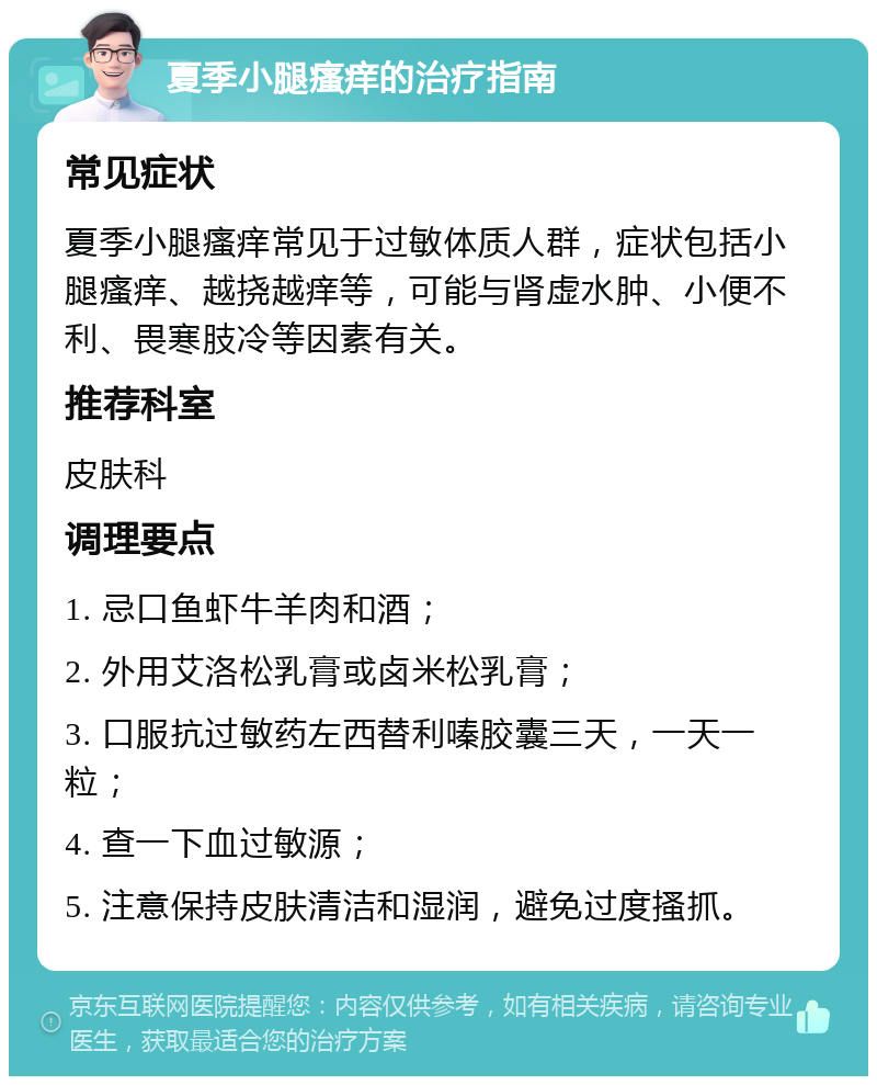 夏季小腿瘙痒的治疗指南 常见症状 夏季小腿瘙痒常见于过敏体质人群，症状包括小腿瘙痒、越挠越痒等，可能与肾虚水肿、小便不利、畏寒肢冷等因素有关。 推荐科室 皮肤科 调理要点 1. 忌口鱼虾牛羊肉和酒； 2. 外用艾洛松乳膏或卤米松乳膏； 3. 口服抗过敏药左西替利嗪胶囊三天，一天一粒； 4. 查一下血过敏源； 5. 注意保持皮肤清洁和湿润，避免过度搔抓。