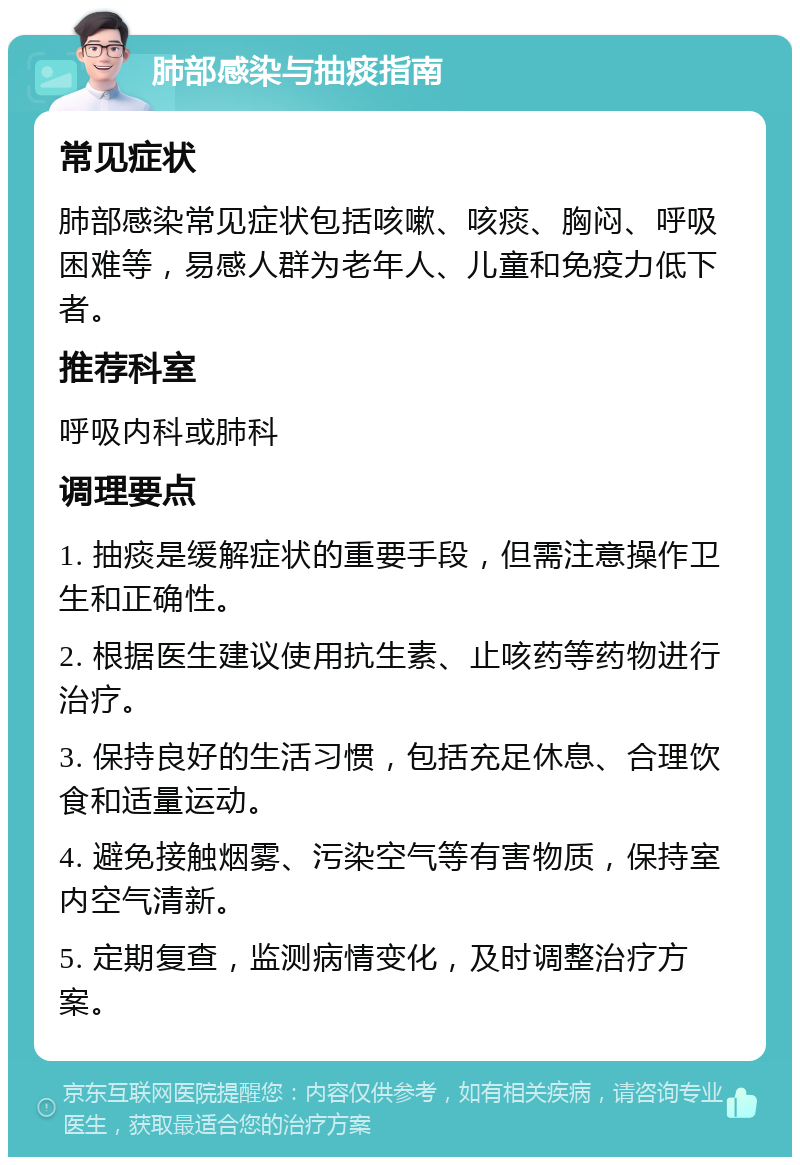 肺部感染与抽痰指南 常见症状 肺部感染常见症状包括咳嗽、咳痰、胸闷、呼吸困难等，易感人群为老年人、儿童和免疫力低下者。 推荐科室 呼吸内科或肺科 调理要点 1. 抽痰是缓解症状的重要手段，但需注意操作卫生和正确性。 2. 根据医生建议使用抗生素、止咳药等药物进行治疗。 3. 保持良好的生活习惯，包括充足休息、合理饮食和适量运动。 4. 避免接触烟雾、污染空气等有害物质，保持室内空气清新。 5. 定期复查，监测病情变化，及时调整治疗方案。