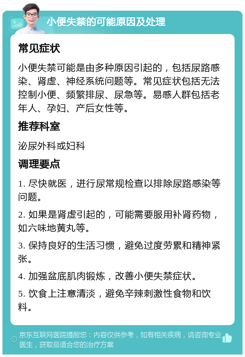 小便失禁的可能原因及处理 常见症状 小便失禁可能是由多种原因引起的，包括尿路感染、肾虚、神经系统问题等。常见症状包括无法控制小便、频繁排尿、尿急等。易感人群包括老年人、孕妇、产后女性等。 推荐科室 泌尿外科或妇科 调理要点 1. 尽快就医，进行尿常规检查以排除尿路感染等问题。 2. 如果是肾虚引起的，可能需要服用补肾药物，如六味地黄丸等。 3. 保持良好的生活习惯，避免过度劳累和精神紧张。 4. 加强盆底肌肉锻炼，改善小便失禁症状。 5. 饮食上注意清淡，避免辛辣刺激性食物和饮料。