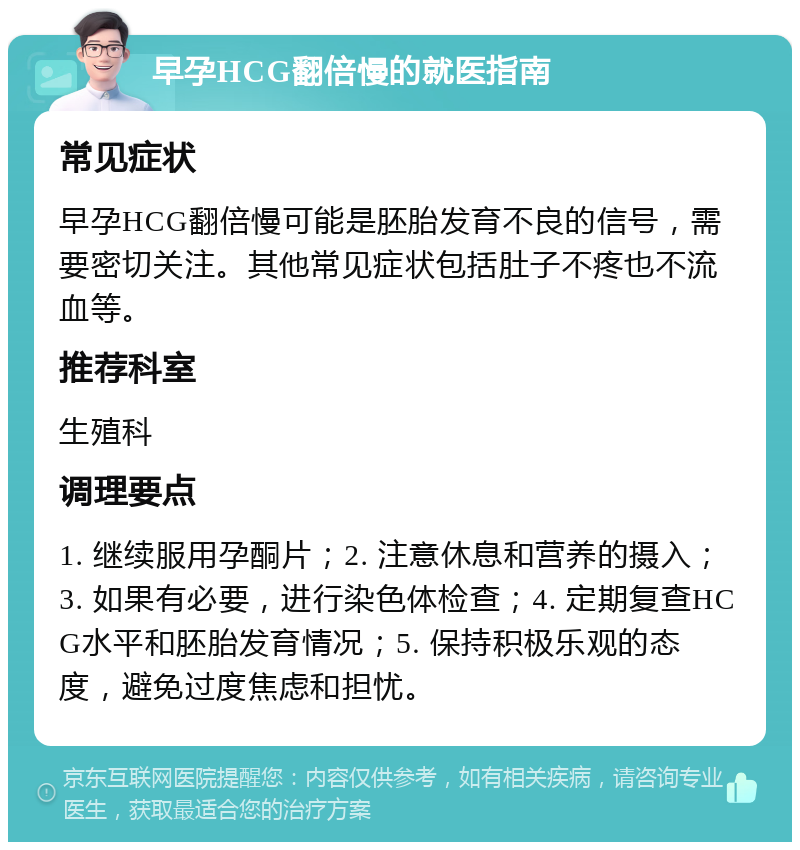 早孕HCG翻倍慢的就医指南 常见症状 早孕HCG翻倍慢可能是胚胎发育不良的信号，需要密切关注。其他常见症状包括肚子不疼也不流血等。 推荐科室 生殖科 调理要点 1. 继续服用孕酮片；2. 注意休息和营养的摄入；3. 如果有必要，进行染色体检查；4. 定期复查HCG水平和胚胎发育情况；5. 保持积极乐观的态度，避免过度焦虑和担忧。