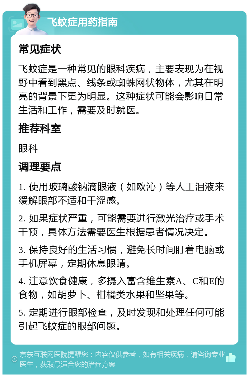 飞蚊症用药指南 常见症状 飞蚊症是一种常见的眼科疾病，主要表现为在视野中看到黑点、线条或蜘蛛网状物体，尤其在明亮的背景下更为明显。这种症状可能会影响日常生活和工作，需要及时就医。 推荐科室 眼科 调理要点 1. 使用玻璃酸钠滴眼液（如欧沁）等人工泪液来缓解眼部不适和干涩感。 2. 如果症状严重，可能需要进行激光治疗或手术干预，具体方法需要医生根据患者情况决定。 3. 保持良好的生活习惯，避免长时间盯着电脑或手机屏幕，定期休息眼睛。 4. 注意饮食健康，多摄入富含维生素A、C和E的食物，如胡萝卜、柑橘类水果和坚果等。 5. 定期进行眼部检查，及时发现和处理任何可能引起飞蚊症的眼部问题。