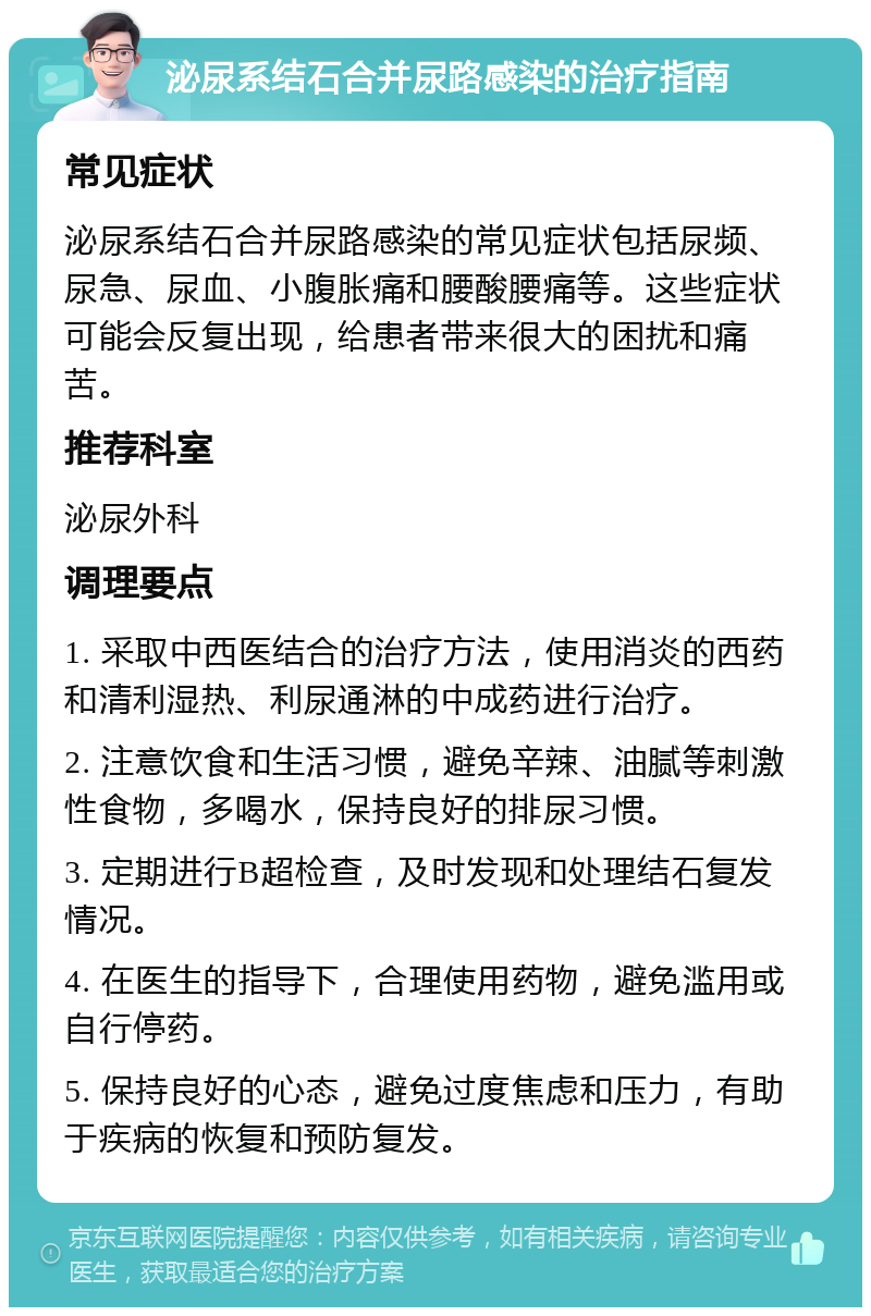 泌尿系结石合并尿路感染的治疗指南 常见症状 泌尿系结石合并尿路感染的常见症状包括尿频、尿急、尿血、小腹胀痛和腰酸腰痛等。这些症状可能会反复出现，给患者带来很大的困扰和痛苦。 推荐科室 泌尿外科 调理要点 1. 采取中西医结合的治疗方法，使用消炎的西药和清利湿热、利尿通淋的中成药进行治疗。 2. 注意饮食和生活习惯，避免辛辣、油腻等刺激性食物，多喝水，保持良好的排尿习惯。 3. 定期进行B超检查，及时发现和处理结石复发情况。 4. 在医生的指导下，合理使用药物，避免滥用或自行停药。 5. 保持良好的心态，避免过度焦虑和压力，有助于疾病的恢复和预防复发。