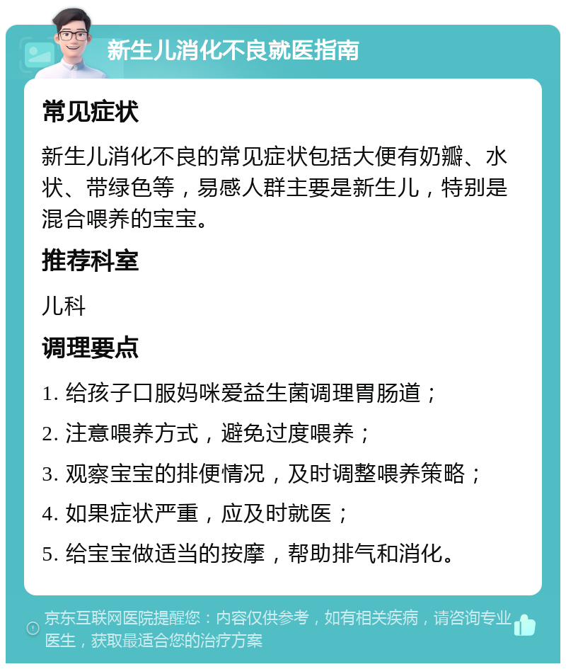 新生儿消化不良就医指南 常见症状 新生儿消化不良的常见症状包括大便有奶瓣、水状、带绿色等，易感人群主要是新生儿，特别是混合喂养的宝宝。 推荐科室 儿科 调理要点 1. 给孩子口服妈咪爱益生菌调理胃肠道； 2. 注意喂养方式，避免过度喂养； 3. 观察宝宝的排便情况，及时调整喂养策略； 4. 如果症状严重，应及时就医； 5. 给宝宝做适当的按摩，帮助排气和消化。