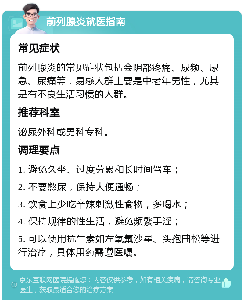 前列腺炎就医指南 常见症状 前列腺炎的常见症状包括会阴部疼痛、尿频、尿急、尿痛等，易感人群主要是中老年男性，尤其是有不良生活习惯的人群。 推荐科室 泌尿外科或男科专科。 调理要点 1. 避免久坐、过度劳累和长时间驾车； 2. 不要憋尿，保持大便通畅； 3. 饮食上少吃辛辣刺激性食物，多喝水； 4. 保持规律的性生活，避免频繁手淫； 5. 可以使用抗生素如左氧氟沙星、头孢曲松等进行治疗，具体用药需遵医嘱。