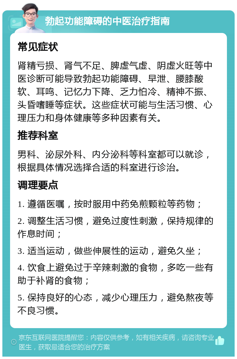 勃起功能障碍的中医治疗指南 常见症状 肾精亏损、肾气不足、脾虚气虚、阴虚火旺等中医诊断可能导致勃起功能障碍、早泄、腰膝酸软、耳鸣、记忆力下降、乏力怕冷、精神不振、头昏嗜睡等症状。这些症状可能与生活习惯、心理压力和身体健康等多种因素有关。 推荐科室 男科、泌尿外科、内分泌科等科室都可以就诊，根据具体情况选择合适的科室进行诊治。 调理要点 1. 遵循医嘱，按时服用中药免煎颗粒等药物； 2. 调整生活习惯，避免过度性刺激，保持规律的作息时间； 3. 适当运动，做些伸展性的运动，避免久坐； 4. 饮食上避免过于辛辣刺激的食物，多吃一些有助于补肾的食物； 5. 保持良好的心态，减少心理压力，避免熬夜等不良习惯。