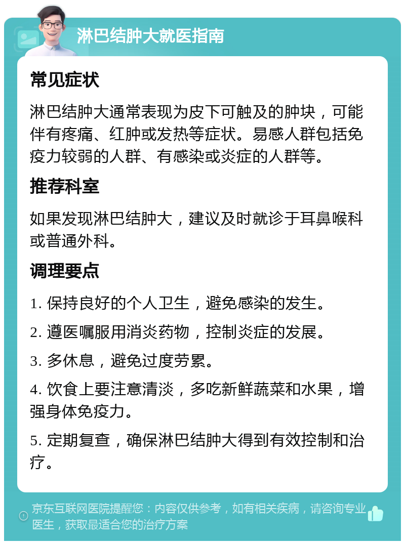 淋巴结肿大就医指南 常见症状 淋巴结肿大通常表现为皮下可触及的肿块，可能伴有疼痛、红肿或发热等症状。易感人群包括免疫力较弱的人群、有感染或炎症的人群等。 推荐科室 如果发现淋巴结肿大，建议及时就诊于耳鼻喉科或普通外科。 调理要点 1. 保持良好的个人卫生，避免感染的发生。 2. 遵医嘱服用消炎药物，控制炎症的发展。 3. 多休息，避免过度劳累。 4. 饮食上要注意清淡，多吃新鲜蔬菜和水果，增强身体免疫力。 5. 定期复查，确保淋巴结肿大得到有效控制和治疗。