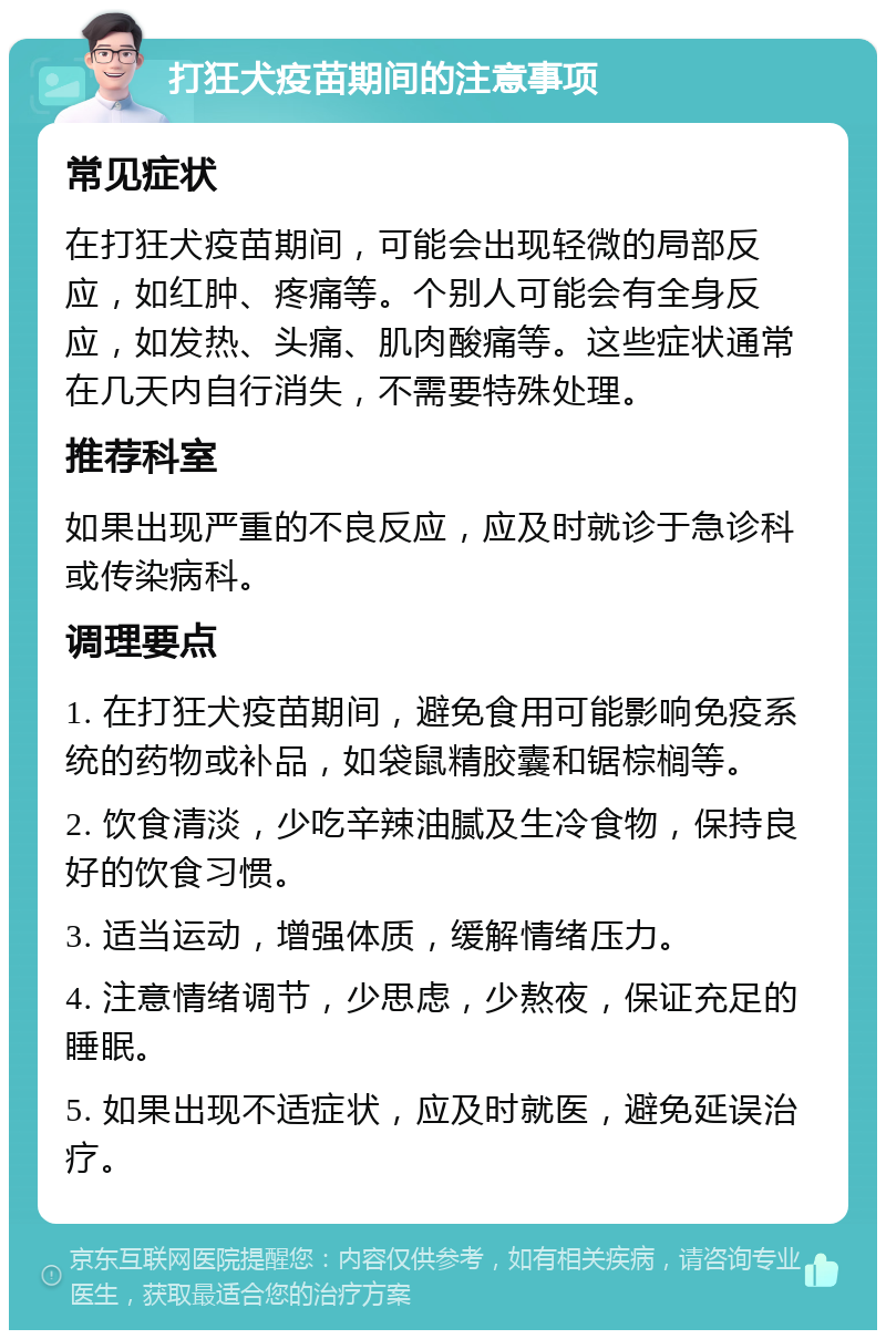 打狂犬疫苗期间的注意事项 常见症状 在打狂犬疫苗期间，可能会出现轻微的局部反应，如红肿、疼痛等。个别人可能会有全身反应，如发热、头痛、肌肉酸痛等。这些症状通常在几天内自行消失，不需要特殊处理。 推荐科室 如果出现严重的不良反应，应及时就诊于急诊科或传染病科。 调理要点 1. 在打狂犬疫苗期间，避免食用可能影响免疫系统的药物或补品，如袋鼠精胶囊和锯棕榈等。 2. 饮食清淡，少吃辛辣油腻及生冷食物，保持良好的饮食习惯。 3. 适当运动，增强体质，缓解情绪压力。 4. 注意情绪调节，少思虑，少熬夜，保证充足的睡眠。 5. 如果出现不适症状，应及时就医，避免延误治疗。