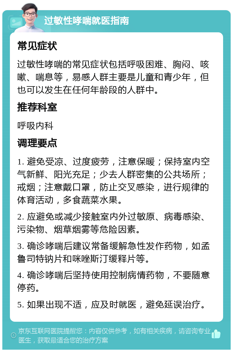 过敏性哮喘就医指南 常见症状 过敏性哮喘的常见症状包括呼吸困难、胸闷、咳嗽、喘息等，易感人群主要是儿童和青少年，但也可以发生在任何年龄段的人群中。 推荐科室 呼吸内科 调理要点 1. 避免受凉、过度疲劳，注意保暖；保持室内空气新鲜、阳光充足；少去人群密集的公共场所；戒烟；注意戴口罩，防止交叉感染，进行规律的体育活动，多食蔬菜水果。 2. 应避免或减少接触室内外过敏原、病毒感染、污染物、烟草烟雾等危险因素。 3. 确诊哮喘后建议常备缓解急性发作药物，如孟鲁司特钠片和咪唑斯汀缓释片等。 4. 确诊哮喘后坚持使用控制病情药物，不要随意停药。 5. 如果出现不适，应及时就医，避免延误治疗。