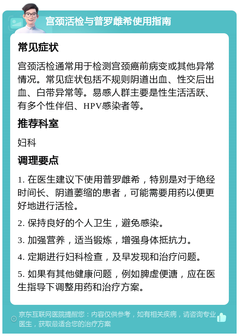 宫颈活检与普罗雌希使用指南 常见症状 宫颈活检通常用于检测宫颈癌前病变或其他异常情况。常见症状包括不规则阴道出血、性交后出血、白带异常等。易感人群主要是性生活活跃、有多个性伴侣、HPV感染者等。 推荐科室 妇科 调理要点 1. 在医生建议下使用普罗雌希，特别是对于绝经时间长、阴道萎缩的患者，可能需要用药以便更好地进行活检。 2. 保持良好的个人卫生，避免感染。 3. 加强营养，适当锻炼，增强身体抵抗力。 4. 定期进行妇科检查，及早发现和治疗问题。 5. 如果有其他健康问题，例如脾虚便溏，应在医生指导下调整用药和治疗方案。