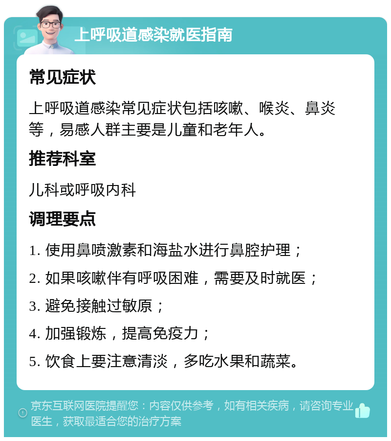 上呼吸道感染就医指南 常见症状 上呼吸道感染常见症状包括咳嗽、喉炎、鼻炎等，易感人群主要是儿童和老年人。 推荐科室 儿科或呼吸内科 调理要点 1. 使用鼻喷激素和海盐水进行鼻腔护理； 2. 如果咳嗽伴有呼吸困难，需要及时就医； 3. 避免接触过敏原； 4. 加强锻炼，提高免疫力； 5. 饮食上要注意清淡，多吃水果和蔬菜。