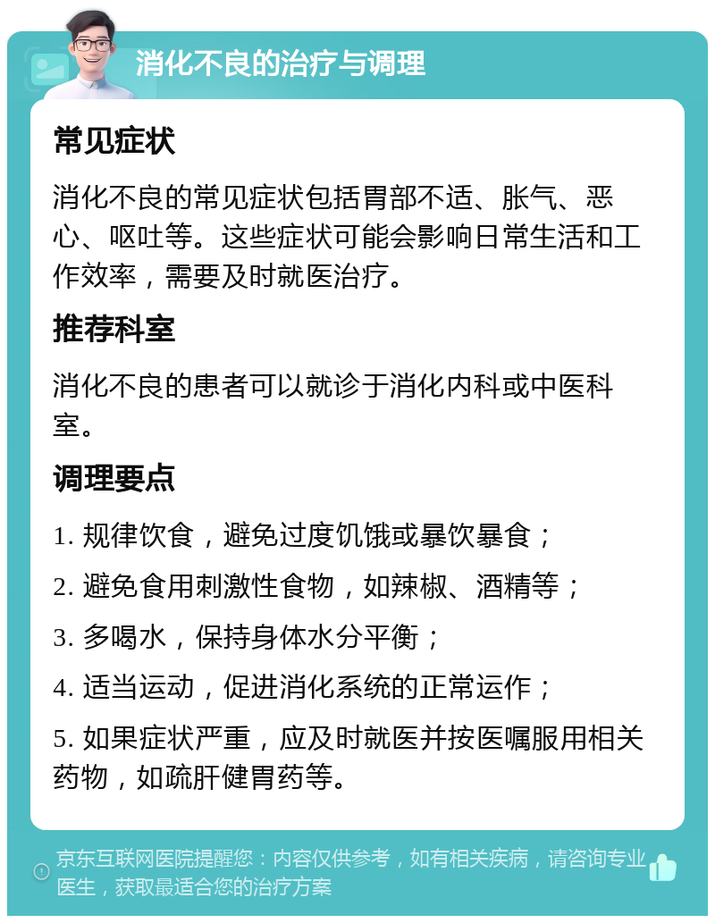 消化不良的治疗与调理 常见症状 消化不良的常见症状包括胃部不适、胀气、恶心、呕吐等。这些症状可能会影响日常生活和工作效率，需要及时就医治疗。 推荐科室 消化不良的患者可以就诊于消化内科或中医科室。 调理要点 1. 规律饮食，避免过度饥饿或暴饮暴食； 2. 避免食用刺激性食物，如辣椒、酒精等； 3. 多喝水，保持身体水分平衡； 4. 适当运动，促进消化系统的正常运作； 5. 如果症状严重，应及时就医并按医嘱服用相关药物，如疏肝健胃药等。