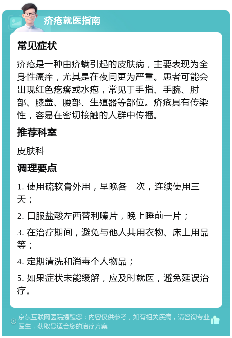 疥疮就医指南 常见症状 疥疮是一种由疥螨引起的皮肤病，主要表现为全身性瘙痒，尤其是在夜间更为严重。患者可能会出现红色疙瘩或水疱，常见于手指、手腕、肘部、膝盖、腰部、生殖器等部位。疥疮具有传染性，容易在密切接触的人群中传播。 推荐科室 皮肤科 调理要点 1. 使用硫软膏外用，早晚各一次，连续使用三天； 2. 口服盐酸左西替利嗪片，晚上睡前一片； 3. 在治疗期间，避免与他人共用衣物、床上用品等； 4. 定期清洗和消毒个人物品； 5. 如果症状未能缓解，应及时就医，避免延误治疗。