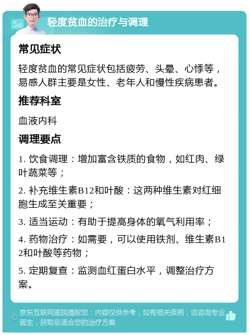 轻度贫血的治疗与调理 常见症状 轻度贫血的常见症状包括疲劳、头晕、心悸等，易感人群主要是女性、老年人和慢性疾病患者。 推荐科室 血液内科 调理要点 1. 饮食调理：增加富含铁质的食物，如红肉、绿叶蔬菜等； 2. 补充维生素B12和叶酸：这两种维生素对红细胞生成至关重要； 3. 适当运动：有助于提高身体的氧气利用率； 4. 药物治疗：如需要，可以使用铁剂、维生素B12和叶酸等药物； 5. 定期复查：监测血红蛋白水平，调整治疗方案。