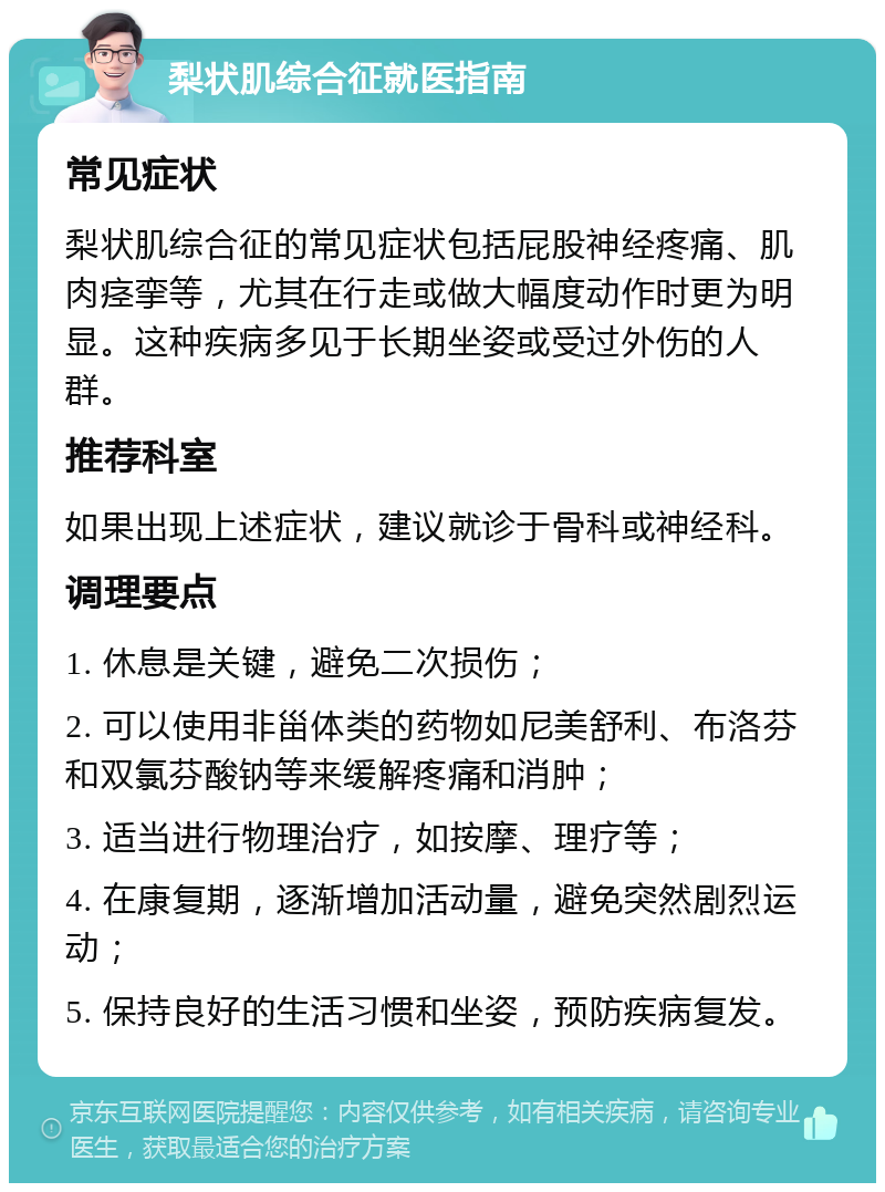 梨状肌综合征就医指南 常见症状 梨状肌综合征的常见症状包括屁股神经疼痛、肌肉痉挛等，尤其在行走或做大幅度动作时更为明显。这种疾病多见于长期坐姿或受过外伤的人群。 推荐科室 如果出现上述症状，建议就诊于骨科或神经科。 调理要点 1. 休息是关键，避免二次损伤； 2. 可以使用非甾体类的药物如尼美舒利、布洛芬和双氯芬酸钠等来缓解疼痛和消肿； 3. 适当进行物理治疗，如按摩、理疗等； 4. 在康复期，逐渐增加活动量，避免突然剧烈运动； 5. 保持良好的生活习惯和坐姿，预防疾病复发。