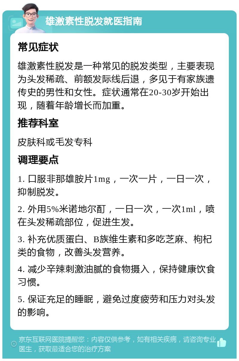 雄激素性脱发就医指南 常见症状 雄激素性脱发是一种常见的脱发类型，主要表现为头发稀疏、前额发际线后退，多见于有家族遗传史的男性和女性。症状通常在20-30岁开始出现，随着年龄增长而加重。 推荐科室 皮肤科或毛发专科 调理要点 1. 口服非那雄胺片1mg，一次一片，一日一次，抑制脱发。 2. 外用5%米诺地尔酊，一日一次，一次1ml，喷在头发稀疏部位，促进生发。 3. 补充优质蛋白、B族维生素和多吃芝麻、枸杞类的食物，改善头发营养。 4. 减少辛辣刺激油腻的食物摄入，保持健康饮食习惯。 5. 保证充足的睡眠，避免过度疲劳和压力对头发的影响。