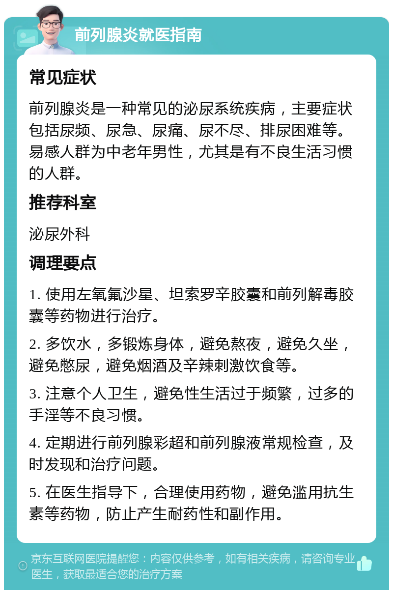 前列腺炎就医指南 常见症状 前列腺炎是一种常见的泌尿系统疾病，主要症状包括尿频、尿急、尿痛、尿不尽、排尿困难等。易感人群为中老年男性，尤其是有不良生活习惯的人群。 推荐科室 泌尿外科 调理要点 1. 使用左氧氟沙星、坦索罗辛胶囊和前列解毒胶囊等药物进行治疗。 2. 多饮水，多锻炼身体，避免熬夜，避免久坐，避免憋尿，避免烟酒及辛辣刺激饮食等。 3. 注意个人卫生，避免性生活过于频繁，过多的手淫等不良习惯。 4. 定期进行前列腺彩超和前列腺液常规检查，及时发现和治疗问题。 5. 在医生指导下，合理使用药物，避免滥用抗生素等药物，防止产生耐药性和副作用。