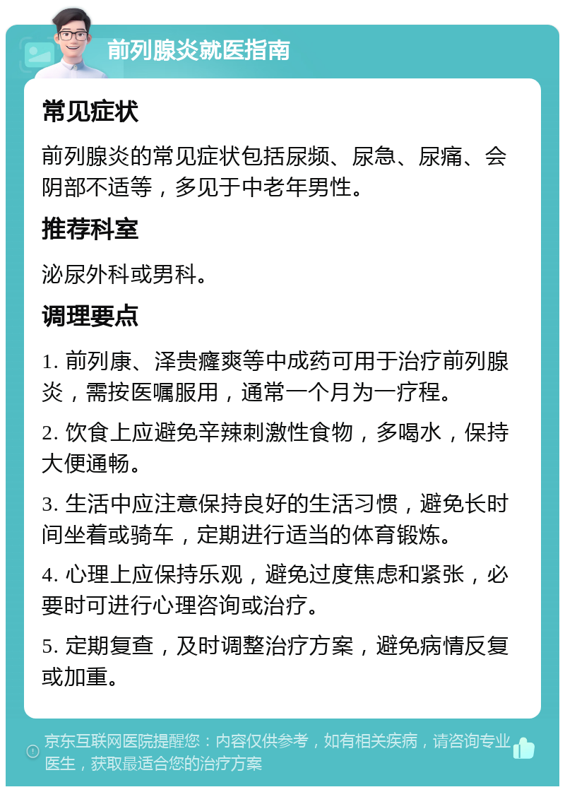 前列腺炎就医指南 常见症状 前列腺炎的常见症状包括尿频、尿急、尿痛、会阴部不适等，多见于中老年男性。 推荐科室 泌尿外科或男科。 调理要点 1. 前列康、泽贵癃爽等中成药可用于治疗前列腺炎，需按医嘱服用，通常一个月为一疗程。 2. 饮食上应避免辛辣刺激性食物，多喝水，保持大便通畅。 3. 生活中应注意保持良好的生活习惯，避免长时间坐着或骑车，定期进行适当的体育锻炼。 4. 心理上应保持乐观，避免过度焦虑和紧张，必要时可进行心理咨询或治疗。 5. 定期复查，及时调整治疗方案，避免病情反复或加重。