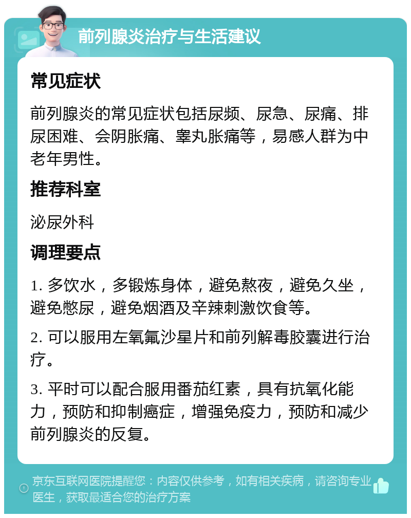 前列腺炎治疗与生活建议 常见症状 前列腺炎的常见症状包括尿频、尿急、尿痛、排尿困难、会阴胀痛、睾丸胀痛等，易感人群为中老年男性。 推荐科室 泌尿外科 调理要点 1. 多饮水，多锻炼身体，避免熬夜，避免久坐，避免憋尿，避免烟酒及辛辣刺激饮食等。 2. 可以服用左氧氟沙星片和前列解毒胶囊进行治疗。 3. 平时可以配合服用番茄红素，具有抗氧化能力，预防和抑制癌症，增强免疫力，预防和减少前列腺炎的反复。