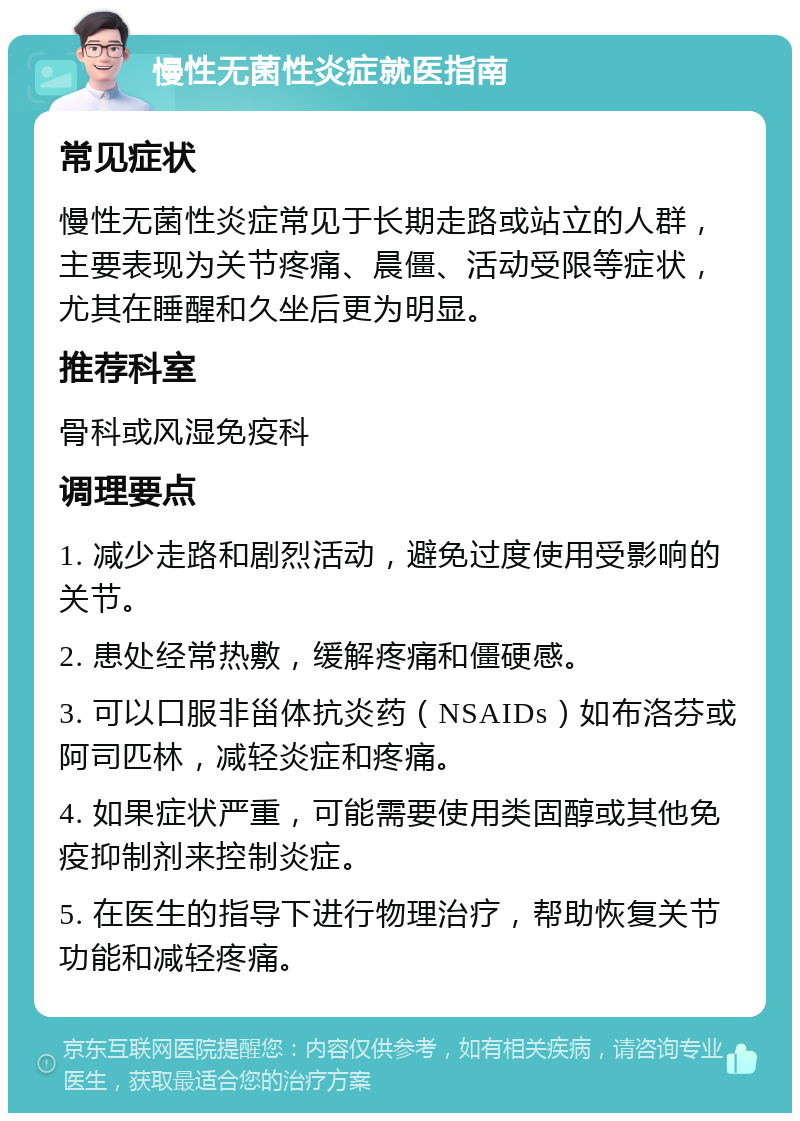 慢性无菌性炎症就医指南 常见症状 慢性无菌性炎症常见于长期走路或站立的人群，主要表现为关节疼痛、晨僵、活动受限等症状，尤其在睡醒和久坐后更为明显。 推荐科室 骨科或风湿免疫科 调理要点 1. 减少走路和剧烈活动，避免过度使用受影响的关节。 2. 患处经常热敷，缓解疼痛和僵硬感。 3. 可以口服非甾体抗炎药（NSAIDs）如布洛芬或阿司匹林，减轻炎症和疼痛。 4. 如果症状严重，可能需要使用类固醇或其他免疫抑制剂来控制炎症。 5. 在医生的指导下进行物理治疗，帮助恢复关节功能和减轻疼痛。