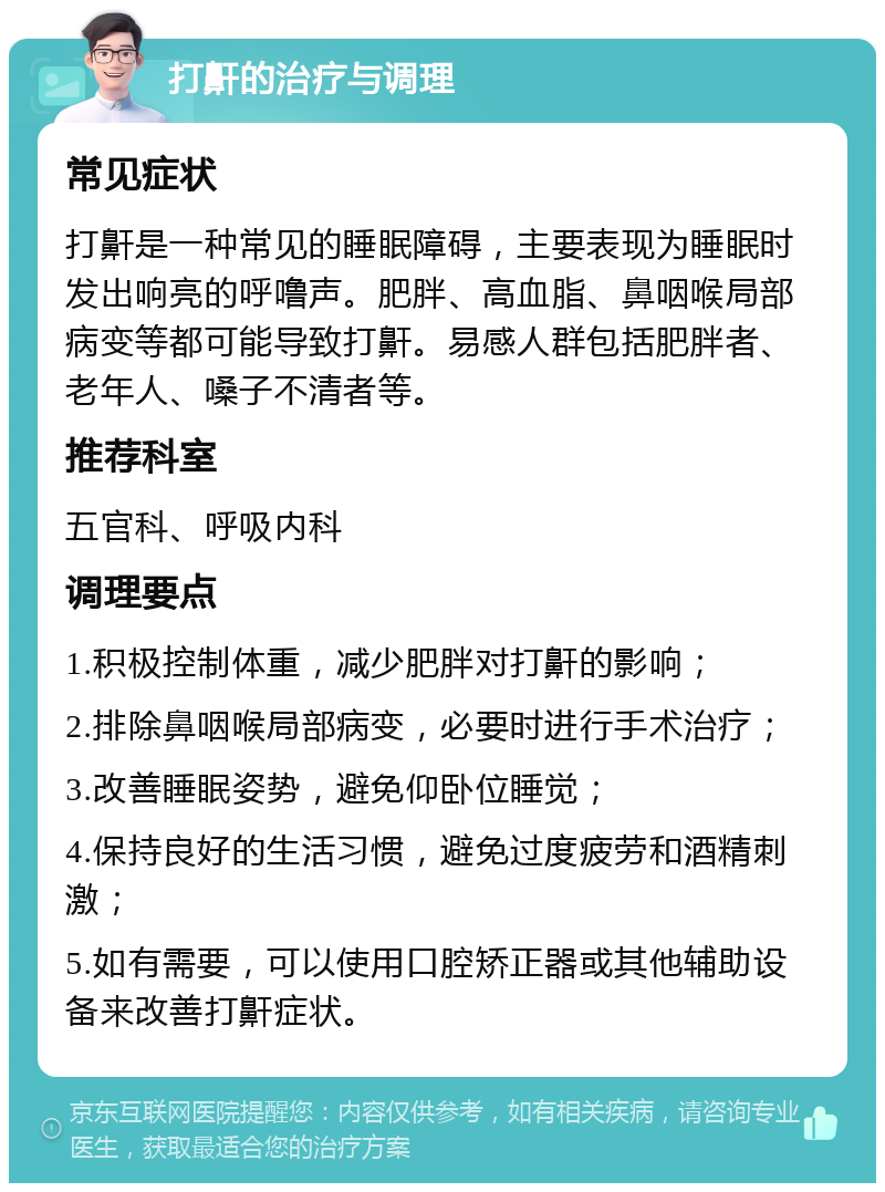 打鼾的治疗与调理 常见症状 打鼾是一种常见的睡眠障碍，主要表现为睡眠时发出响亮的呼噜声。肥胖、高血脂、鼻咽喉局部病变等都可能导致打鼾。易感人群包括肥胖者、老年人、嗓子不清者等。 推荐科室 五官科、呼吸内科 调理要点 1.积极控制体重，减少肥胖对打鼾的影响； 2.排除鼻咽喉局部病变，必要时进行手术治疗； 3.改善睡眠姿势，避免仰卧位睡觉； 4.保持良好的生活习惯，避免过度疲劳和酒精刺激； 5.如有需要，可以使用口腔矫正器或其他辅助设备来改善打鼾症状。