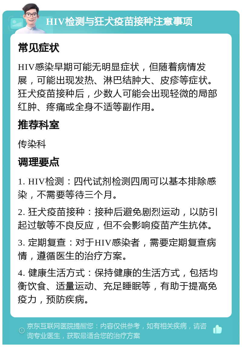 HIV检测与狂犬疫苗接种注意事项 常见症状 HIV感染早期可能无明显症状，但随着病情发展，可能出现发热、淋巴结肿大、皮疹等症状。狂犬疫苗接种后，少数人可能会出现轻微的局部红肿、疼痛或全身不适等副作用。 推荐科室 传染科 调理要点 1. HIV检测：四代试剂检测四周可以基本排除感染，不需要等待三个月。 2. 狂犬疫苗接种：接种后避免剧烈运动，以防引起过敏等不良反应，但不会影响疫苗产生抗体。 3. 定期复查：对于HIV感染者，需要定期复查病情，遵循医生的治疗方案。 4. 健康生活方式：保持健康的生活方式，包括均衡饮食、适量运动、充足睡眠等，有助于提高免疫力，预防疾病。