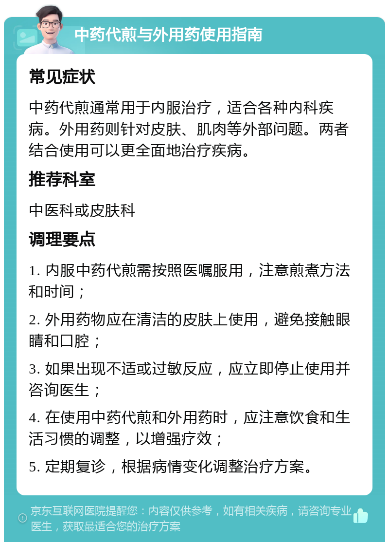 中药代煎与外用药使用指南 常见症状 中药代煎通常用于内服治疗，适合各种内科疾病。外用药则针对皮肤、肌肉等外部问题。两者结合使用可以更全面地治疗疾病。 推荐科室 中医科或皮肤科 调理要点 1. 内服中药代煎需按照医嘱服用，注意煎煮方法和时间； 2. 外用药物应在清洁的皮肤上使用，避免接触眼睛和口腔； 3. 如果出现不适或过敏反应，应立即停止使用并咨询医生； 4. 在使用中药代煎和外用药时，应注意饮食和生活习惯的调整，以增强疗效； 5. 定期复诊，根据病情变化调整治疗方案。