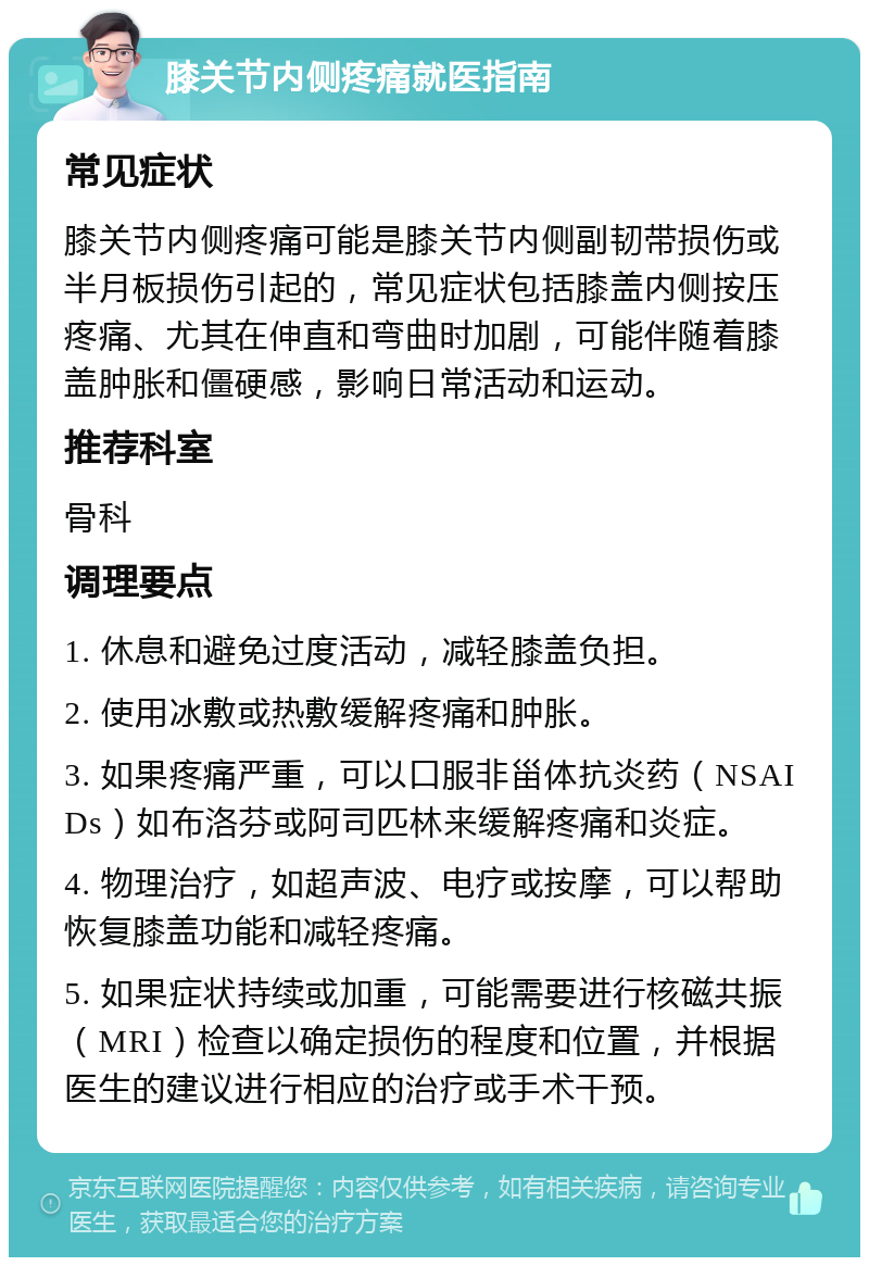 膝关节内侧疼痛就医指南 常见症状 膝关节内侧疼痛可能是膝关节内侧副韧带损伤或半月板损伤引起的，常见症状包括膝盖内侧按压疼痛、尤其在伸直和弯曲时加剧，可能伴随着膝盖肿胀和僵硬感，影响日常活动和运动。 推荐科室 骨科 调理要点 1. 休息和避免过度活动，减轻膝盖负担。 2. 使用冰敷或热敷缓解疼痛和肿胀。 3. 如果疼痛严重，可以口服非甾体抗炎药（NSAIDs）如布洛芬或阿司匹林来缓解疼痛和炎症。 4. 物理治疗，如超声波、电疗或按摩，可以帮助恢复膝盖功能和减轻疼痛。 5. 如果症状持续或加重，可能需要进行核磁共振（MRI）检查以确定损伤的程度和位置，并根据医生的建议进行相应的治疗或手术干预。