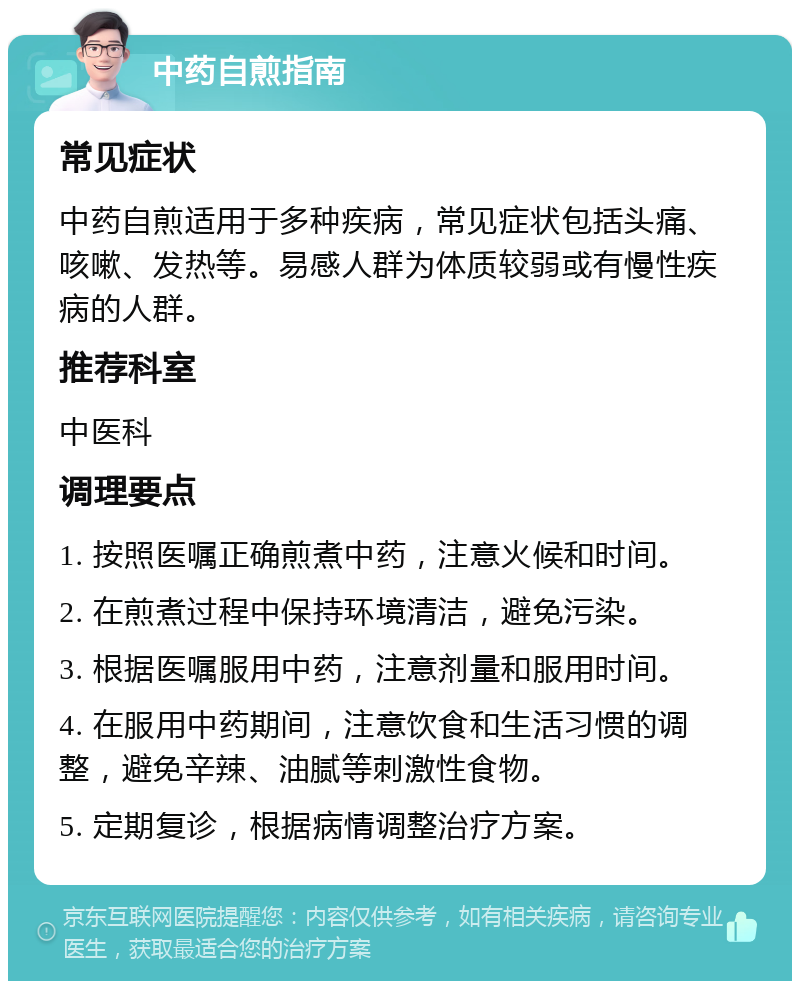 中药自煎指南 常见症状 中药自煎适用于多种疾病，常见症状包括头痛、咳嗽、发热等。易感人群为体质较弱或有慢性疾病的人群。 推荐科室 中医科 调理要点 1. 按照医嘱正确煎煮中药，注意火候和时间。 2. 在煎煮过程中保持环境清洁，避免污染。 3. 根据医嘱服用中药，注意剂量和服用时间。 4. 在服用中药期间，注意饮食和生活习惯的调整，避免辛辣、油腻等刺激性食物。 5. 定期复诊，根据病情调整治疗方案。