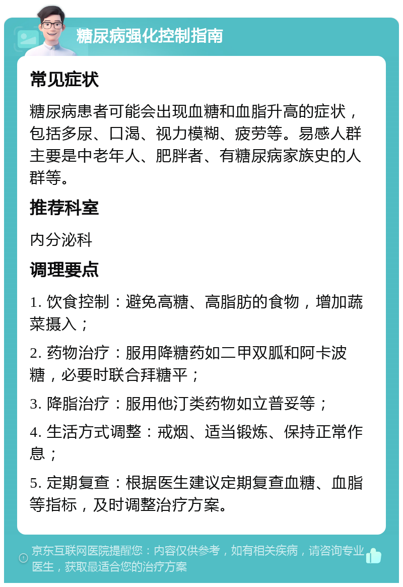 糖尿病强化控制指南 常见症状 糖尿病患者可能会出现血糖和血脂升高的症状，包括多尿、口渴、视力模糊、疲劳等。易感人群主要是中老年人、肥胖者、有糖尿病家族史的人群等。 推荐科室 内分泌科 调理要点 1. 饮食控制：避免高糖、高脂肪的食物，增加蔬菜摄入； 2. 药物治疗：服用降糖药如二甲双胍和阿卡波糖，必要时联合拜糖平； 3. 降脂治疗：服用他汀类药物如立普妥等； 4. 生活方式调整：戒烟、适当锻炼、保持正常作息； 5. 定期复查：根据医生建议定期复查血糖、血脂等指标，及时调整治疗方案。