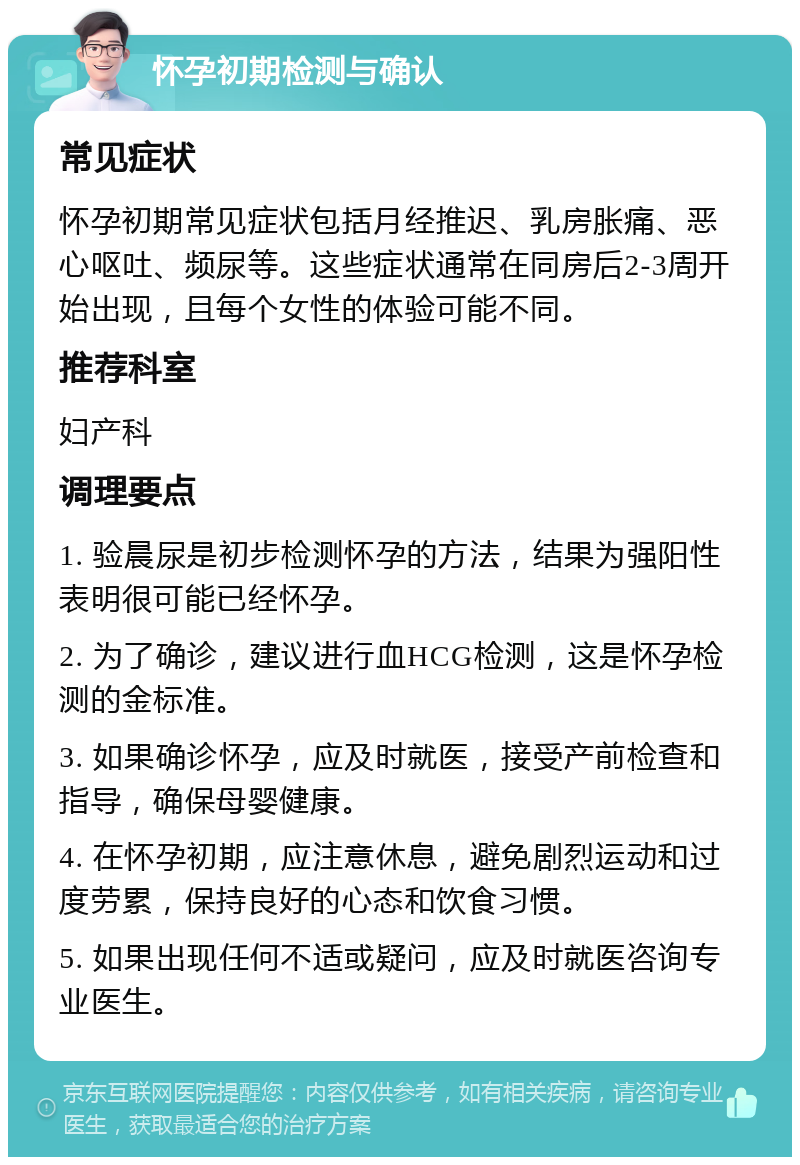 怀孕初期检测与确认 常见症状 怀孕初期常见症状包括月经推迟、乳房胀痛、恶心呕吐、频尿等。这些症状通常在同房后2-3周开始出现，且每个女性的体验可能不同。 推荐科室 妇产科 调理要点 1. 验晨尿是初步检测怀孕的方法，结果为强阳性表明很可能已经怀孕。 2. 为了确诊，建议进行血HCG检测，这是怀孕检测的金标准。 3. 如果确诊怀孕，应及时就医，接受产前检查和指导，确保母婴健康。 4. 在怀孕初期，应注意休息，避免剧烈运动和过度劳累，保持良好的心态和饮食习惯。 5. 如果出现任何不适或疑问，应及时就医咨询专业医生。