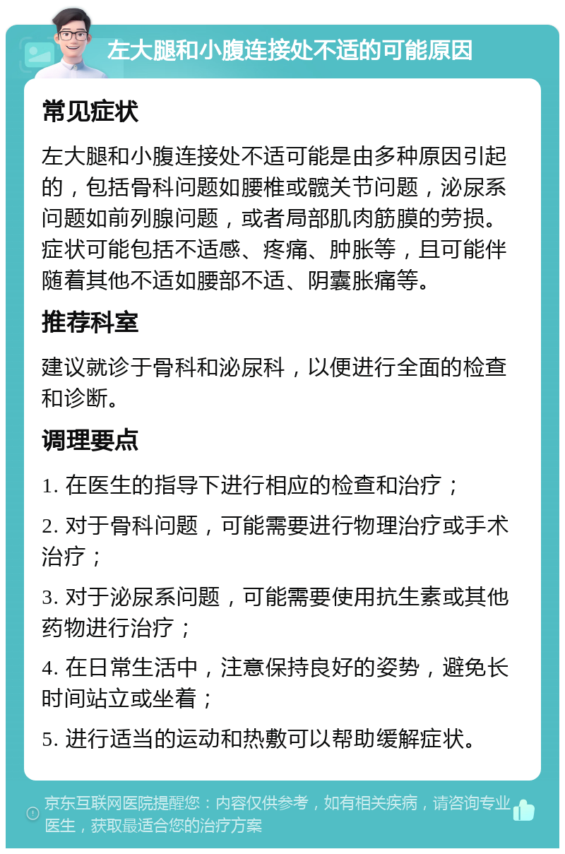 左大腿和小腹连接处不适的可能原因 常见症状 左大腿和小腹连接处不适可能是由多种原因引起的，包括骨科问题如腰椎或髋关节问题，泌尿系问题如前列腺问题，或者局部肌肉筋膜的劳损。症状可能包括不适感、疼痛、肿胀等，且可能伴随着其他不适如腰部不适、阴囊胀痛等。 推荐科室 建议就诊于骨科和泌尿科，以便进行全面的检查和诊断。 调理要点 1. 在医生的指导下进行相应的检查和治疗； 2. 对于骨科问题，可能需要进行物理治疗或手术治疗； 3. 对于泌尿系问题，可能需要使用抗生素或其他药物进行治疗； 4. 在日常生活中，注意保持良好的姿势，避免长时间站立或坐着； 5. 进行适当的运动和热敷可以帮助缓解症状。